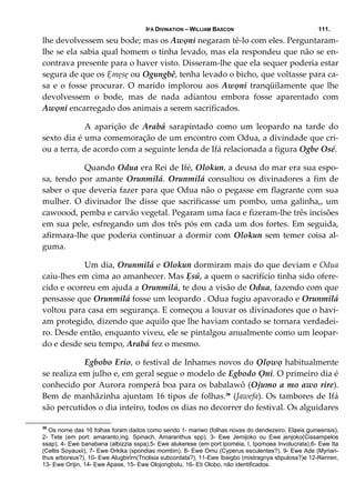 IFÁ DIVINATION – WILLIAM BASCON 111.
lhe devolvessem seu bode; mas os Awọni negaram tê‐lo com eles. Perguntaram‐
lhe se ela sabia qual homem o tinha levado, mas ela respondeu que não se en‐
contrava presente para o haver visto. Disseram‐lhe que ela sequer poderia estar 
segura de que os Ẹmẹsẹ ou Ogungbê, tenha levado o bicho, que voltasse para ca‐
sa e o fosse procurar. O marido implorou aos Awọni tranqüilamente que lhe 
devolvessem  o  bode,  mas  de  nada  adiantou  embora  fosse  aparentado  com 
Awọni encarregado dos animais a serem sacrificados. 
  A  aparição  de  Arabá  sarapintado  como  um  leopardo  na  tarde  do 
sexto dia é uma comemoração de um encontro com Odua, a divindade que cri‐
ou a terra, de acordo com a seguinte lenda de Ifá relacionada a figura Ogbe Osé.  
  Quando Odua era Rei de Ifé, Olokun, a deusa do mar era sua espo‐
sa, tendo por amante Orunmilá. Orunmilá consultou os divinadores a fim de 
saber o que deveria fazer para que Odua não o pegasse em flagrante com sua 
mulher.  O  divinador  lhe  disse  que  sacrificasse  um  pombo,  uma  galinha,,  um 
cawoood, pemba e carvão vegetal. Pegaram uma faca e fizeram‐lhe três incisões 
em sua pele, esfregando um dos três pós em cada um dos fortes. Em seguida, 
afirmara‐lhe que poderia continuar a dormir com Olokun sem temer coisa al‐
guma. 
  Um dia, Orunmilá e Olokun dormiram mais do que deviam e Odua 
caíu‐lhes em cima ao amanhecer. Mas Ẹsú, a quem o sacrifício tinha sido ofere‐
cido e ocorreu em ajuda a Orunmilá, te dou a visão de Odua, fazendo com que 
pensasse que Orunmilá fosse um leopardo . Odua fugiu apavorado e Orunmilá 
voltou para casa em segurança. E começou a louvar os divinadores que o havi‐
am protegido, dizendo que aquilo que lhe haviam contado se tornara verdadei‐
ro. Desde então, enquanto viveu, ele se pintalgou anualmente como um leopar‐
do e desde seu tempo, Arabá fez o mesmo. 
  Egbobo Erio, o festival de Inhames novos do Ọlọwọ habitualmente 
se realiza em julho e, em geral segue o modelo de Egbodo Ọni. O primeiro dia é 
conhecido por Aurora romperá boa para os babalawô (Ojumo a mo awo rire). 
Bem de manhãzinha ajuntam 16 tipos de folhas.39
 (Jawefa). Os tambores de Ifá 
são percutidos o dia inteiro, todos os dias no decorrer do festival. Os alguidares 
39
Os nome das 16 folhas foram dados como sendo 1- mariwo (folhas novas do dendezeiro, Elạeis guineensis),
2- Tete (em port: amaranto,ing. Spinach, Amaranthus spp), 3- Ewe Jemijoko ou Ewe jenjoko(Cissampelos
ssap), 4- Ewe banabana (albizzia sspa),5- Ewe alukerese (em port.ipoméia, I, Ipomoea Involucrata),6- Ewe Ita
(Celtis Soyauxii), 7- Ewe Orkika (spondias mombin), 8- Ewe Omu (Cyperus esculentes?), 9- Ewe Ade (Myrian-
thus arboreus?), 10- Ewe Alugbirirn(Triclisia subcordata?), 11-Ewe Ibaigbo (mistragnya stipulosa?)e 12-Renren,
13- Ewe Orijin, 14- Ewe Apase, 15- Ewe Olojongbolu, 16- Eti Olobo, não identificados.
 