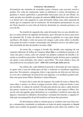 IFÁ DIVINATION – WILLIAM BASCON 112.
divinatórios são coloridos de vermelho, preto e branco, com cawood, carvão e 
pemba.  Por  volta  do  crepúsculo,  todos  os  babalawô  e  outros  divinatórios,  al‐
guidares e outros apetrechos e parafernália ritual para casa de um Olodu. Aí, 
cada um põe seus dendês em papa de maisena (Rifa Lori) feita com milho novo 
e as deixas até o dia seguinte aí, cada divinador utiliza uma cuba separada de 
modo que os conjuntos não se misturem. Os divinadores permanecem na casa 
do Olodu durante os nove dias de festival, dormindo na varanda próxima a al‐
cova de Ifá.  
  Na manhã do segundo dia, cada divinador leva os seus dendês (we‐
fa) e os coloca dentro do alguidar divinatório, que é deixado na alcova que serve 
de santuário Ifá. Á noite, ele abate uma cabra ou galinha, ou o que quer deseje 
sacrificar a Ifá (bọfạ) e verte um pouco do sangue e põe carne sobre os dendês. 
Uma parte da carne é cozida e consumida com inhames novos e um deles é par‐
tido, borrifado de óleo de dendê e levados a Ẹsú. 
  Ao sexto dia,  o sangue é lavado dos dendês  com emprego de  um 
conjunto diferente de folhas de Limpeza (Ewe Ifin) e os babalawô passam a di‐
vinar um para o outro, cada um usando seu próprio conjunto de dendês e fa‐
zendo os sacrifícios prescritos. Nenhum babalawô pode divinar para si próprio; 
em apoio a esse princípio, eles citam o provérbio: “Por mais afiada a faca, ela 
não pode lavrar seu próprio cabo”. (Obe t(i)‐o um ki gbe kuku ara re). 
  No sétimo dia, cada babalawô procede à divinação de suas esposas, 
as quais vêm á casa do olodu para tal fim, e realizam os sacrifícios específicos 
para elas. Novamente, a pergunta, feita é o que precisa ser feito pra ser feito pa‐
ra viver até a celebração do festival do ano seguinte, e as mulheres podem tam‐
bém orar para terem filhos. Dinheiro e outras bênçãos. 
  O oitavo dia é outro dia de repouso. Na tarde do nono e último dia, 
uma cabra, é morta e se deixa o sangue escorrer sobre o origi em frente á casa, 
em sacrifício. A cabeça do animal é levada para dentro da casa e, após demora‐
das preces, tocam‐se com ela as frontes do babalawô, suas esposa e filhos. No‐
zes de cola são jogadas para determinar se o sacrifício é aceitável; uma série de 
figuras é marcada no tabuleiro divinatória e recitada brevemente; e seguida O‐
lodu põe um pouquinho do pó divinatório nas bocas dos presentes.  
  Os divinadores então se retiram para se vestirem com seus finos tra‐
jes e ornamentos, enrolando os turbantes ao redor do peito enquanto os Awọni 
põem seus cordões de grandes contas, passando‐os por sobre um ombro e cru‐
 