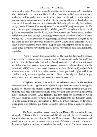 IFÁ DIVINATION – WILLIAM BASCON 113.
zando outro peito. Nesseínterim, cada alguidar de Ifá é pousado sobre um tabu‐
leiro divinatório e envolto em finos tecidos. Quando os divinadores retornam, 
nenhuma mulher pode está presente, eles entram no cômodo e caminhando de 
costas e tocam com suas testas o chão diante dos alguidares embrulhados. Jo‐
vens escolhidos adentram o cômodo e cada divinador põe seu alguidar sobre a 
cabeça do seu filho ou filha, uma jovem, “esposa de Ifá”, ou jovem aprendiz. Es‐
te é o dia em que “transportam Ifá”, ( Gebfa, gbe‐Ifá). As crianças levam os al‐
guidares que contém dendês de Ifá, para fora, na rua, em frente á casa, onde se 
enfileiram com uma criança que carrega o recipiente cilíndrico do Odu á frente 
(ver igura 21). Ficam postados no lugar enquanto os divinadores dançam ao re‐
dor delas ao som de tambores e cânticos, que o Olodu inicia cantando “O‐o‐o 
Soko” e outros respondendo “Bani”. Depois eles voltam para dentro da casa do 
Olodu onde dormem novamente aquela noite, retornando para casa na manhã 
seguinte. 
   Apos o Egbodo Erio, os devotos de Ifá e os das divindades brancas 
podem comer inhames novos, mas muita gente assim não pode fazer até que 
outros rituais tenham sido realizados. Aos devotos de Oranfe é permitido co‐
mer inhames amarelos mas não podem comer os novos inhames brancos senão 
até o festival Edi, que vem em outubro ou novembro. Antes de Egbodo Erio, i‐
nhames novos são proibidos a todos excetos a participantes do Egbodo Ọni, aos 
cristãos e mulçumanos e aqueles que não cultuam coisa alguma. Todos os que 
reverenciam outrora desvendada Yorubá observam esse tabu. 
  O Egbodo Ifé, isto é, o festival dos inhames novos de Ifé, também 
conhecido por festival Ogido (Odun Ogido), é o que vem em seguida em agosto, 
quando  os  devotos  de  muitas  outras  divindades  comem  inhames  novos  pela 
primeira vez, mas o divinadores nada tem a ver com esta cerimônia. Sua próxi‐
ma é o festival Ewunrin (Odun Ewurin), que tem lugar em Setembro ou Outu‐
bro. Mais sacrifico são oferecidos a Ifá em agradecimento por haverem vivido 
ao longo das cerimônias, em número de três, dois inhames novos; os divinado‐
res raspam seus cabelos, que foram deixados intactos desde o começo Egbodo 
Erio. 
  Os Awọni mantêm encontros (Ajo, ajo Ifá) em Oketase, o lar de Ara‐
bá a cada 16 dias em Ojaife, dia sagrado de Ifá, dia sagrado de Ifá. Nessas reuni‐
ões, eles discutem os assuntos de Ifá, partilhando seus conhecimentos e ensi‐
nando, uns aos outros, os versos que ignoram, debatem a respeito da conduta 
de  seus  próprios  membros,  comendo  e  bebendo,  juntos.  Pra  esees  encontros, 
 