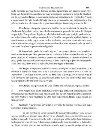 IFÁ DIVINATION – WILLIAM BASCON 114.
cada membro por seu turno, fornece comida (preparada em própria casa),e be‐
bida. Ao descutirem a conduta de seus associados, decidem a cerca da obediên‐
cia ás regras dos Awọni e caso tenha havido desobediência ás regras dos Awọni 
e caso tenha havido desobediência põem‐se os acusados em julgamento e im‐
põe‐se multa aos ofensores. As regras são análogas ás outros gremios de Ifé. 
1. Um Awọni não pode procurar a mulher de outro Awọni. Se amulher de 
Arabá ou Agbọnbọn estiver envolvida, o ofensor é passado ás mãos do Ọni pa‐
ra punição. Em qualquer hipótese, ele é destituído de sua posição podendo ser 
re‐ adimitido mais tarde provenha de boa família, que por ele apelará. Neste ca‐
so,o infrator terá de pagar uma multa, inclusive quarenta nozes de cola, uma 
cabra, uma caixa de gim, e uma soma em dinheiro a ser determinada. A multa 
varia em função das posses do indigitado. 
2. O Awọni não pode de modo algum “ envenenar (fazer uma medicina 
contra) outro Awọni. Se a pessoa morre, o ofensor é destituido e levado ao Ọni 
para  punição.  O  mesmo  acontece  porém  se  restabelece,  o  ofensor  é  demitido 
mas,  pode  ser  reconduzido  se  pertence  a  boa  família  que  por  ele  intercende. 
Mais uma vez, uma multa é aplicada, incluindo gim e dinheiro. 
3. Os Awọni não podem conspirar contra qualquer de seus membros. Um 
ofensor é demitido neste caso e se a conspiração tiver como alvo o Arabá ou 
Agbọnbọn o individuo é conduzido ao Ọni para o castigo. Se diversos Awọni 
são culpados, em conjuto, de conspiração então não são destituidos mas mul‐
tads pagand cada um uma caiza dew giz. 
4. Um Awọni está proidido de falar contra um companheiro palas costas. 
5. Um Awọni não pode abandonar outro que esteja em dificuldades sem 
providenciar que tudo fique em ordem com ele. Se um Awọni assim se compor‐
tar com Arabá, o caso é relatado ao Ọni, mas os próprios Awọni é que tratam do 
transgressor. 
6. Nenhum Awọni pode divulgar o teor das discussões travadas em seus 
encontros a um estranho. 
  Se um menbro se torna suspeito de transgredir qualquer uma dessas 
regras, escolhe‐se alguém para obeserva‐lo. Quando provas suficientes são reu‐
nidas, o acusado é trazido perante todo o grupo que então julga. São chamadas 
testemunhas e ao ofensor é dada um oportunidade para inquiri‐las e defender‐
se. Caso consiga provar sua inocência, a multa que ele corria perigo de ter de 
 
