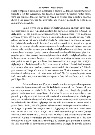 IFÁ DIVINATION – WILLIAM BASCON 115.
pagar é imposta á pessoa que falsamente o acusou. A decisão é exclusivamente 
tomada á luz das evidências, não havendo quaisquer divinações nestes casos. 
Uma vez expostas todas as provas, os Awọni se retiram para discutir e quando 
chega a um consenso, um  dos elementos do  grupo é  mandado de volta para 
comunicar o veredicto.  
  Caso a ofensa seja de menor importância, não se impõem umas deci‐
sões unânimes; se dois Awọni discordam dos demais, aí incluídos o Arabá e o 
Agbọnbọn, eles são simplesmente ignorados. Já num caso mais grave, nenhuma 
decisão é tomada até que se chegue á a unanimidade a sessão do tribunal é adi‐
ada até que nova evidência seja descoberta. Se mais tarde a minoria se demons‐
tra equivocada, cada um dentre eles é multado em quatro garrafas de gim, pelo 
fato de haverem persistido em suas opiniões. Se os Awọni se dividirem mais ou 
menos  pela  metade,  mesmo  que  o  Arabá  e  o  Agbọnbọn  se  encontrem  de  um 
mesmo lado, a sessão é postergada e não membros são solicitados a vigiar o a‐
cusado, com vistas a novas provas adicionais. Se o Arabá e o Agbọnbọn ficarem 
isolados contra os outros Awọni, aí o caso é sério. A sessão é adiada e cada uma 
das  partes  se  reúne  por  seu  lado  para  reconsiderar  sua  respectiva  posição. 
Agbọnbọn e o Arabá considerarão com a maior seriedade o fato de todos os ou‐
tros estarem discordando deles, e os outros Awọni dirão um ao outro: “ Afinal, 
precisamos meditar profundamente sobre o assunto. Nossos maiores discordam 
de nós e têm de ter uma razão para assim agirem”. No fim, ou um lado ou outro 
terão de mudar seu ponto de vista e aí, quem o fizer, irá notificar o outro e lhe 
pedirá perdão. 
  Em uma dessas reuniões, os Awọni discutiram as passadas e presen‐
tes precedências entre seus títulos. O Arabá estava sentado em frente á alcova 
que servia pra seu santuário de Ifá, de face voltada para o fundo do grande a‐
posento onde o encontro se realizava. A cortina da alcova se achava aberta, su‐
gerindo que alguns rituais haviam sido celebrados antes de eu ser admitido, por 
volta das onze horas da manhã. Os Awọni estavam sentados contra a parede do 
lado direito do Arabá com Agbọnbọn em segundo e os demais na ordem de sua 
precedência hierárquica. Ocupavam até o canto e a maior parte do lado direito. 
Ao longo da parede fronteiriça Arabá e o Agbọnbọn se achavam divinadores 
que haviam estudado sob a direção dos Awọni, alguns dos quais eram Ọlowọ 
veteranos, bem como, ainda, jovens meninos que continuavam aprendizes dos 
presentes.  Outros  divinadores  podem  comparecer  as  reuniões,  mas  não  são 
convidados, e todos ficariam sabendo que só vieram para partilhar a comida. 
Do lado esquerdo do aposento estavam mulheres e crianças da morada coletiva 
 
