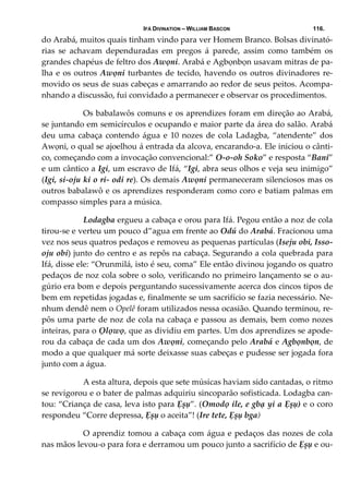 IFÁ DIVINATION – WILLIAM BASCON 116.
do Arabá, muitos quais tinham vindo para ver Homem Branco. Bolsas divinató‐
rias  se  achavam  dependuradas  em  pregos  á  parede,  assim  como  também  os 
grandes chapéus de feltro dos Awọni. Arabá e Agbọnbọn usavam mitras de pa‐
lha e os outros Awọni turbantes de tecido, havendo os outros divinadores re‐
movido os seus de suas cabeças e amarrando ao redor de seus peitos. Acompa‐
nhando a discussão, fui convidado a permanecer e observar os procedimentos. 
  Os babalawôs comuns e os aprendizes foram em direção ao Arabá, 
se juntando em semicírculos e ocupando e maior parte da área do salão. Arabá 
deu uma cabaça contendo água e 10 nozes de cola Ladagba, “atendente” dos 
Awọni, o qual se ajoelhou á entrada da alcova, encarando‐a. Ele iniciou o cânti‐
co, começando com a invocação convencional:” O‐o‐oh Soko” e resposta “Bani” 
e um cântico a Igi, um escravo de Ifá, “Igi, abra seus olhos e veja seu inimigo” 
(Igi, si‐oju ki o ri‐ odi re). Os demais Awọni permaneceram silenciosos mas os 
outros babalawô e os aprendizes responderam como coro e batiam palmas em 
compasso simples para a música. 
  Lodagba ergueu a cabaça e orou para Ifá. Pegou então a noz de cola 
tirou‐se e verteu um pouco d”agua em frente ao Odú do Arabá. Fracionou uma 
vez nos seus quatros pedaços e removeu as pequenas partículas (Iseju obi, Isso‐
oju obi) junto do centro e as repôs na cabaça. Segurando a cola quebrada para 
Ifá, disse ele: “Orunmilá, isto é seu, coma” Ele então divinou jogando os quatro 
pedaços de noz cola sobre o solo, verificando no primeiro lançamento se o au‐
gúrio era bom e depois perguntando sucessivamente acerca dos cincos tipos de 
bem em repetidas jogadas e, finalmente se um sacrifício se fazia necessário. Ne‐
nhum dendê nem o Opelê foram utilizados nessa ocasião. Quando terminou, re‐
pôs uma parte de noz de cola na cabaça e passou as demais, bem como nozes 
inteiras, para o Ọlọwọ, que as dividiu em partes. Um dos aprendizes se apode‐
rou da cabaça de cada um dos Awọni, começando pelo Arabá e Agbọnbọn, de 
modo a que qualquer má sorte deixasse suas cabeças e pudesse ser jogada fora 
junto com a água. 
  A esta altura, depois que sete músicas haviam sido cantadas, o ritmo 
se revigorou e o bater de palmas adquiriu sincoparão sofisticada. Lodagba can‐
tou: “Criança de casa, leva isto para Ẹșụ”. (Omodọ ile, e gbạ yi a Ẹșụ) e o coro 
respondeu “Corre depressa, Ẹșụ o aceita”! (Ire tete, Ẹșụ bga) 
  O aprendiz tomou a cabaça com água e pedaços das nozes de cola 
nas mãos levou‐o para fora e derramou um pouco junto a sacrifício de Ẹșụ e ou‐
 