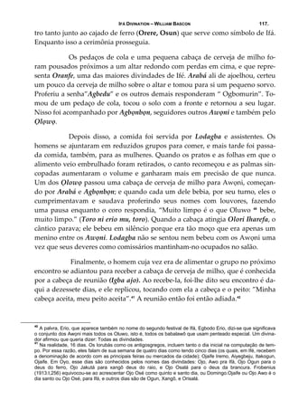 IFÁ DIVINATION – WILLIAM BASCON 117.
tro tanto junto ao cajado de ferro (Orere, Osun) que serve como símbolo de Ifá. 
Enquanto isso a cerimônia prosseguia. 
  Os pedaços de cola e uma pequena cabaça de cerveja de milho fo‐
ram pousados próximos a um altar redondo com perdas em cima, e que repre‐
senta Oranfe, uma das maiores divindades de Ifé. Arabá ali de ajoelhou, certeu 
um pouco da cerveja de milho sobre o altar e tomou para si um pequeno sorvo. 
Proferiu a senha”Agbedu” e os outros demais responderam “ Ogbomurin”. To‐
mou de um pedaço de cola, tocou o solo com a fronte e retornou a seu lugar. 
Nisso foi acompanhado por Agbọnbọn, seguidores outros Awọni e também pelo 
Ọlọwọ. 
  Depois  disso,  a  comida  foi  servida  por  Lodagba  e  assistentes.  Os 
homens se ajuntaram em reduzidos grupos para comer, e mais tarde foi passa‐
da comida, também, para as mulheres. Quando os pratos e as folhas em que o 
alimento veio embrulhado foram retirados, o canto recomeçou e as palmas sin‐
copadas  aumentaram  o  volume  e  ganharam  mais  em  precisão  de  que  nunca. 
Um dos Ọlowọ passou uma cabaça de cerveja de milho para Awọni, começan‐
do por Arabá e Agbọnbọn; e quando cada um dele bebia, por seu turno, eles o 
cumprimentavam  e  saudava  proferindo  seus  nomes  com  louvores,  fazendo 
uma pausa enquanto o coro respondia, “Muito limpo é o que Oluwo  40
 bebe, 
muito limpo.” (Toro ni erio mu, toro). Quando a cabaça atingia Olori Iharefa, o 
cântico parava; ele bebeu em silêncio porque era tão moço que era apenas um 
menino entre os Awọni. Lodagba não se sentou nem bebeu com os Awọni uma 
vez que seus deveres como comissários mantinham‐no ocupados no salão. 
   Finalmente, o homem cuja vez era de alimentar o grupo no próximo 
encontro se adiantou para receber a cabaça de cerveja de milho, que é conhecida 
por a cabeça de reunião (Igba ajo). Ao recebe‐la, foi‐lhe dito seu encontro é da‐
qui a dezessete dias, e ele replicou, tocando com ela a cabeça e o peito: ”Minha 
cabeça aceita, meu peito aceita”.41
 A reunião então foi então adiada.42
40
A palvra, Erio, que aparece também no nome do segundo festival de Ifá, Egbodo Erio, dizi-se que significava
o conjunto dos Awọni mais todos os Oluwo, isto é, todos os babalawô que usam penteado especial. Um divina-
dor afirmou que queria dizer: Todas as divindades.
41
Na realidade, 16 dias. Os Iorubás como os antigosgregos, incluem tanto o dia inicial na computação de tem-
po. Por essa razão, eles falam de sua semana de quatro dias como tendo cinco dias (os quais, em Ifé, recebem
a denominação de acordo com as principais feiras ou mercados da cidade); Ojaife Iremo, Aiyegbeju, Itakogun,
Ojaife. Em Oyo, esse dias são conhecidos pelos nomes das divindades: Ojo, Awo pra Ifá, Ojo Ogun para o
deus do ferro, Ojo Jakutá para xangô deus do raio, e Ojo Osalá para o deus da brancura. Frobenius
(1913:I,256) equivocou-se ao acrescentar Ojo Osé como quinto e santo dia, ou Domingo.Ojaife ou Ojo Awo é o
dia santo ou Ojo Osé, para Ifá, e outros dias são de Ogun, Xangô, e Orisalá.
 