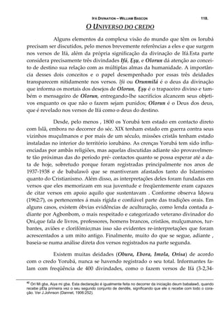 IFÁ DIVINATION – WILLIAM BASCON 118.
O UNIVERSO DO CREDO 
  Alguns elementos da complexa visão do mundo que têm os Iorubá 
precisam ser discutidos, pelo menos brevemente referências a eles e que surgem 
nos versos de Ifá, além da própria significação da divinação de Ifá.Esta parte 
considera precisamente três divindades Ifá, Ẹșụ, e Olorun dá atenção ao concei‐
to de destino sua relação com as múltiplas almas da humanidade. A importân‐
cia  desses  dois  conceitos  e  o  papel  desempenhado  por  essas  três  deidades 
transparecem nitidamente nos versos. Ifá ou Orunmilá é o deus da divinação 
que informa os mortais dos desejos de Olorun,  Ẹșụ é o trapaceiro divino e tam‐
bém o mensageiro de Olorun, entregando‐lhe sacrifícios alcancem seus objeti‐
vos enquanto os que não o fazem sejam punidos; Olorun é o Deus dos deus, 
que é revelado nos versos de Ifá como o deus do destino. 
  Desde, pelo menos , 1800 os Yorubá tem estado em contacto direto 
com Islã, embora no decorrer do séc. XIX tenham estado em guerra contra seus 
vizinhos muçulmanos e por mais de um século, missões cristãs tenham estado 
instaladas no interior do território iorubáno. As crenças Yorubá tem sido influ‐
enciadas por ambâs religiões, mas aquelas discutidas adiante são provavelmen‐
te tão próximas das do período pré‐ contactos quanto se possa esperar até a da‐
ta  de  hoje,  sobretudo  porque  foram  registradas  principalmente  nos  anos  de 
1937‐1938  e  de  babalawô  que  se  mantiveram  afastados  tanto  do  Islamismo 
quanto do Cristianismo. Além disso, as interpretações deles foram fundadas em 
versos que eles memorizam em sua juventude e freqüentemente eram capazes 
de  citar  versos  em  apoio  aquilo  que  sustentavam  .  Conforme  observa  Idọwu 
(1962:7), os pertencentes á mais rígida e confiável parte das tradições orais. Em 
alguns casos, existem óbvias evidências de aculturação, como lenda contada a‐
diante por Agbonbom, o mais respeitado e categorizado veterano divinador do 
Ọni,que fala de livros, professores, homens brancos, cristãos, mulçumanos, tur‐
bantes, aviões e clorifómio;mas isso são evidentes re‐interpretações que foram 
acrescentados a um mito antigo. Finalmente, muito do que se segue, adiante , 
baseia‐se numa análise direta dos versos registrados na parte segunda. 
  Existem  muitas  deidades  (Obura,  Ebora,  Imola,  Orisa)  de  acordo 
com o credo Yorubá, nunca se havendo registrado o seu total. Informantes fa‐
lam  com  freqüência  de  400  divindades,  como  o  fazem  versos  de  Ifá  (3‐2,34‐
42
Ori Mi gba, Aiya mi gba. Esta declaração é igualmente feita no decorrer da iniciação deum babalawô, quando
recebe pElạ primeira vez o seu segundo conjunto de dendês, significando que ele o recebe com todo o cora-
ção. Ver J.Johnson (Dannet, 1906:252).
 