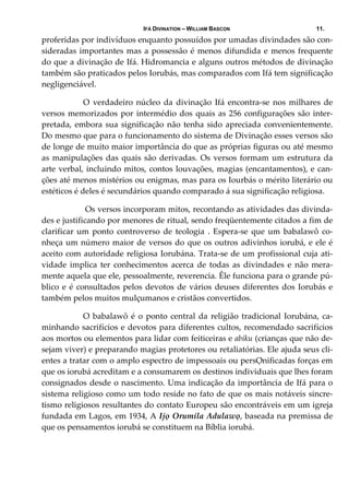 IFÁ DIVINATION – WILLIAM BASCON 11.
proferidas por indivíduos enquanto possuídos por umadas divindades são con‐
sideradas importantes mas a possessão é menos difundida e menos frequente 
do que a divinação de Ifá. Hidromancia e alguns outros métodos de divinação 
também são praticados pelos Iorubás, mas comparados com Ifá tem significação 
negligenciável.
  O  verdadeiro  núcleo  da  divinação  Ifá  encontra‐se  nos  milhares  de 
versos memorizados por intermédio dos quais as 256 configurações são inter‐
pretada, embora sua significação não tenha sido apreciada convenientemente. 
Do mesmo que para o funcionamento do sistema de Divinação esses versos são 
de longe de muito maior importância do que as próprias figuras ou até mesmo 
as manipulações das quais são derivadas. Os versos formam um estrutura da 
arte verbal, incluindo mitos, contos louvações, magias (encantamentos), e can‐
ções até menos mistérios ou enigmas, mas para os Iourbás o mérito literário ou 
estéticos é deles é secundários quando comparado á sua significação religiosa.  
   Os versos incorporam mitos, recontando as atividades das divinda‐
des e justificando por menores de ritual, sendo freqüentemente citados a fim de 
clarificar  um ponto controverso de teologia .  Espera‐se que um  babalawô co‐
nheça um número maior de versos do que os outros adivinhos iorubá, e ele é 
aceito com autoridade religiosa Iorubána. Trata‐se de um profissional cuja ati‐
vidade  implica  ter  conhecimentos  acerca  de  todas  as  divindades  e  não  mera‐
mente aquela que ele, pessoalmente, reverencia. Êle funciona para o grande pú‐
blico e é consultados pelos devotos de vários deuses diferentes dos Iorubás e 
também pelos muitos mulçumanos e cristãos convertidos. 
  O babalawô é o ponto central da religião tradicional Iorubána, ca‐
minhando sacrifícios e devotos para diferentes cultos, recomendado sacrifícios 
aos mortos ou elementos para lidar com feiticeiras e abiku (crianças que não de‐
sejam viver) e preparando magias protetores ou retaliatórias. Ele ajuda seus cli‐
entes a tratar com o amplo espectro de impessoais ou persỌnificadas forças em 
que os iorubá acreditam e a consumarem os destinos individuais que lhes foram 
consignados desde o nascimento. Uma indicação da importância de Ifá para o 
sistema religioso como um todo reside no fato de que os mais notáveis sincre‐
tismo religiosos resultantes do contato Europeu são encontráveis em um igreja 
fundada em Lagos, em 1934, A Ijọ Orumila Adulawọ, baseada na premissa de 
que os pensamentos iorubá se constituem na Bíblia iorubá. 
 