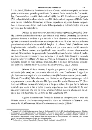 IFÁ DIVINATION – WILLIAM BASCON 119.
2,111‐1,168‐1,256‐3) mas isso constitui um número místico e só pode ser inter‐
pretado como uma grande quantidade. Os versos falam também de Orunmilá, 
Ẹșụ, Deusa do Mar e as 400 divindades 91‐(11), das 400 divindades e o Egungun 
(7‐5) e das 400 divindades á direita e as 200 divindades á esquerda (249‐1). Cada 
uma dessas entidades divina tem atributos especiais e algumas, funções especí‐
ficas e poderes, mas todas podem dar filhos proteção e outras bênçãos aos seus 
devotos, que lhe sejam fiéis. 
  O Deus da Brancura ou Grande Divindade (Orisalá,Orisanlá, Oxa‐
lá), também conhecida como Rei que tem um traje branco (obatalá), que criou o 
primeiro homem e mulher e que modela a forma humana no ventre materno, 
aparece em um número de versos modo que não específicados membros de seu 
panteão de deidades brancas (Orisá, Funfun). A palavra Orixá (Orisà) tem sido 
freqüentemente traduzida como divindade, e é por vezes usada em Ifé como si‐
nônimo de Ebura, mas em seu significado mais específico ela quer dizer um dos 
mais de 50 membros do panteão do Deus da Brancura. Muitas outras divinda‐
des também aparecem nos versos, inclusive o Deus do Raio (Sangọ), o Deus da 
Guerra e do Ferro (Ogun), O deus da Varíola ( Sọpọna) e o Deus da Medicina 
(Osayin), pórem os mais amiúde mencionados e os mais diretamente associa‐
dos com este sistema de divinação são Ifá ou Orunmilá, Ẹșụ, e Olorun. 
  Olorun, O deus do céu, é aquele que possui o céu (O‐l(i) orun) ou 
rei do céu (oba orun) e é comumente identificado como Olodumare. A significa‐
ção deste nome é explicado em um dos versos (54‐2) como aquele que tem odu, 
filho de Píton (Erê). Não obstante, um divinador de Oyo sustentou que erê é 
simplesmente o nome da mãe das 116 figuras de Ifá, sendo Olorun seu 17º filho. 
Antes de Olorun nascer, Erê dirigiu‐se a Ifá para relatar‐lhe que havia tido um 
sinal  de  que  daria  a  luz  a  outra  criança  importante,  mais  importante  do  que 
qualquer outro no céu em na terra. Quando Olorun nasceu, chamaram‐no A‐
quele que tem figura (de Ifá), o filho de Erê Olodu omo erê. 
  Alguns escritores tem fornecido diferentes interpretações 43
 mas em 
Ifé esse nome é claramente compreendido como se referindo a Olorun e , nos 
versos de Ifá, Olodumare é identificado como rei do céu (256‐3).44
  
43
Lucas (1948:74) dá Olodumare como título de Ifá. Epega (1931:10,11,22) identifica Olodumare com Odudua,
como deus e como aquele que leva os sacrifícios . Sowande (s.d:31,33b,41) considera Oludumare como um
elemento da Santíssima Trindade, junto com Olorun e eleda (a alma guardiã ancestral). Crowther, J.johsone Fr-
row igualam Olodumare a Olorun mas dá como seu significado “o todo poderoso” ou ‘o sempre justo’. Várias
outras interpretções de seu significado tem sido sugeridas..
44
Ver também o veso de Ogudabode (Ogunda-Ogbe), citado por Lijadu (1923:8)
 