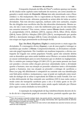 IFÁ DIVINATION – WILLIAM BASCON 120.
  Conquanto chamado de filho de Píton45
 e embora apareça nas lendas 
de Ifá citadas neste capítulo como traficante de escravos, um corno (marido en‐
ganado) e sendo irmão de Orunmilá, Olorun tem sido sincretizado com o Deus 
cristãos e o Alá mulçumano. Ele é o equivalente ao Nyame entre os Ashanti e 
outros altos deuses oeste‐ africanos, postando‐se acima além de todas as outras 
divindades. Não tem devotos especiais, nenhum culto nem santuário, orações 
lhe são dirigidas mas sacrificíos não lhe são oferecidos diretamente. Mesmo as‐
sim, ele não é nem remoto, e nem tão indiferente para que ele não intervenha 
nos assuntos terrenos.46
 Nos versos, vemos vamos Olorun dando comida (241‐
1),  prosperidades  (14‐3),  dinheiro  (255‐3),  esposas  (54‐3),  filhos  (54‐2),  títulos 
(246‐4), honra (243‐4) e bênçãos (250‐1,255‐1,256‐1), recompensado por perdas 
(249‐2); e derrotando inimigos (248‐4). Como divindades da humanidade, Olo‐
run ocupa um lugar proeminente na divinação de Ifá. 
  Ẹșụ ( Seu Bará, Elegabara, Elegba) é a mais jovem e a mais sagaz das 
divindades. É o mensageiro divino (Irșạnsẹ), e um de seus papéis é entregar os 
sacrifícios que receber a Olorun. Compreensivelmente, os divinadores conside‐
ram este papel importante. Ele é também um manhoso trapaceiro, a divina con‐
traparte  do  Cágado  nos  contos  populares  Yorubá,  quem  não  somente  deleita 
com as desordens que arma senão também serve Olorun e as outras divindades 
ao causar contratempos para os seres humanos que os ofedem ou negligenciam. 
Ele é o notório por começar brigas (5‐3,48‐1,131‐1), por matar pessoas aos fazer 
cair paredes e árvores sobre elas,por provocar calamidades tanto a divindade 
quanto a humano, mas sua atuação ao proceder calaminar tanto a divinadades 
quanto  a  humanos,  mas  sua  atuação  ao  proceder  a  entregas  de  sacrifícios  a 
Deus (ver pág: 60) dificilmente é compatível ou coerente com sua identificação 
com Satã pelos cristãos e mulçumanos, e que só pode ser explicado como resul‐
tado do malogro de se achar o equivalente do Diabo no credo Yorubá. Um ver‐
so fala efetivamente de Ẹșụ comendo uns sacrifícios (123‐1) mas outra conta o 
modo  como  ele  transporta  sacrifícios  para  o  céu  e  lá  relata  quem  os  fez  (33‐
2).Em outro verso, ele é identificado como sendo aquele indicado por Olorun 
para vigiar as outras deidades na terra.(256‐3). 
  A reputação da malignidade de Ẹșụ indubitavelmente decorre do fa‐
to de ele ter o importante papel de executor divino, punindo aqueles que des‐
45
Píton não é apenas a serpente mortapor Apolo, mas grande adivinho, nigromante. Esta, sugere rElạção com
negros ou com mortos mas, nas berdade, deriva do grego nekromanteia, latim nigromancia-arte de adivinhar
futuro através da invocação dos mortos. (NdoT)
46
Idowu (1962) também provou que Olorun de modo nenhum está afastado dos assuntos humanos como por
vezes tem sido configurado.
 