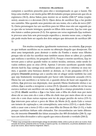 IFÁ DIVINATION – WILLIAM BASCON 121.
cumprem o sacrifício prescrito para eles e recompensado os que o fazem. Ele 
força uma mulher a ser morta pelas 400 divindades porque pensavam que ela as 
espionava (34‐2), deixa Sakeu para morrer no ar médio (244‐1)47
 mitas (cupin‐
zeiro), assam‐no e o devoram (54‐1). Ojuro deixa de sacrificar Ẹșụ a faz perder 
seu caminho. Mas quando seus parentes em seu nome, ela o acha de novo (247‐
5). Outra personagem faz um sacrifício para ter filhos mas não um segundo pa‐
ra que não se tornem inimigos; quando os filhos dela nascem, Ẹșụ faz com que 
eles lutem e ambos perecem (5‐3). Em apenas um verso registrado Ẹșụ realmen‐
te provoca uma luta sem provocação específica e, mesmo nesse caso, a implica‐
ção pode muito bem ser aquela dos dois amigos que deixaram de sacrificar (48‐
1) 
  Em muitos exemplos, igualmente numerosos, no entanto, Ẹșụ poupa 
os que tenham sacrifícios ou os assiste na obtenção daquilo que desejavam. Ele 
atrai  uma  tempestade  para  destruir  o  ninho  da  Pomba  e  matar  seus  filhotes 
porque não só não fez sacrifício mas também ousou disso se caber; já o pombo 
que realizou o sacrifício, foi poupado (33‐1). Porque o morim sacrificou, Ẹșụ in‐
tervem para o salvar quando todos os outros tecidos, omissos, estão sendo le‐
vados embora para os céus (18‐4). Apenas 3 árvores sacrificam quando todas 
devem fazê‐lo; Ẹșụ carrega seus sacrifícios para os céus e informa os seus no‐
mes,  e  quando  uma  borrasca  destrói  as  demais,  as  3  são  poupadas  (33‐2).  O 
próprio Orunmilá posterga um o auxilia não só afogar senão também faz com 
que seja lindamente recompensado por haver sido falsamente acusado (14‐1). 
Hiena faz um sacrifício e se torna rei, e quando deixa de fazer um segundo sa‐
crifício, Ẹșụ provoca sua deposição, mas quando Hiena finalmente efetua o sa‐
crifício, Ẹșụ o auxilia a recuperar a coroa (35‐3). Quando a mulher do rei faz sua 
escrava realizar um sacrifício em seu lugar, Ẹșụ dá a criança prometida á escra‐
va (35‐4) Abaúle sacrifica e Ẹșụ o faz lutar com a filha do chefe mas por meio 
disso ele se casa com ela e com a filha do chefe mas por meio disso ele se casa 
com ela e com duas outras esposas sem ter de pagar pecúlio de noiva (131‐1). 
Ẹșụ intervem para salvar o povo de More da Morte (6‐2), ajuda Galo a vencer 
um torneio de capinação e, em conseqüência, uma noiva (123‐1), e ajuda Orun‐
milá a casar com a terra (1‐10) e com uma filha da Deusa do Mar (1‐11), e tudo 
porque sacrifícios tinham sido efetuados. Em circunstâncias um tanto diferen‐
tes, ele inocenta Orunmilá das falsas acusações das 400 divindades (246‐3), cap‐
tura um falso divinador e salva aquele que estava dizendo a verdade (244‐2). 
47
Midair (ing) corresponde á denominação antoga de atmosfera média, entre a junto ao solo e as nuvens. Esse
conceito de outrora, presente entre os Yorubá, é mesmo que fez, no cristianismo, os pintores aboletarem os an-
jos já nas nuvens, altura máxima imaginável. (NdoT)
 
