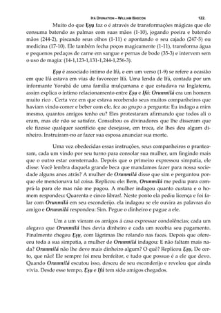 IFÁ DIVINATION – WILLIAM BASCON 122.
  Muito do que Ẹșụ faz o é através de transformações mágicas que ele 
consuma batendo as palmas com suas mãos (1‐10), jogando poeira e batendo 
mãos (244‐2), piscando seus olhos (1‐11) e apontando o seu cajado (247‐5) ou 
medicina (17‐10). Ele também fecha poços magicamente (1‐11), transforma água 
e pequenos pedaços de carne em sangue e pernas de bode (35‐3) e intervem sem 
o uso de magia: (14‐1,123‐1,131‐1,244‐1,256‐3). 
  Ẹșụ é associado íntimo de Ifá, e em um verso (1‐9) se refere a ocasião 
em que Ifá estava em vias de favorecer Ifá. Uma lenda de Ifá, contada por um 
informante  Yorubá  de  uma  família mulçumana  e  que  estudava  na  Inglaterra, 
assim explica o íntimo relacionamento entre Ẹșụ e Ifá: Orunmilá era um homem 
muito rico . Certa vez em que estava recebendo seus muitos companheiros que 
haviam vindo comer e beber com ele, fez ao grupo a pergunta: Eu indago a mim 
mesmo, quantos amigos tenho eu? Eles protestaram afirmando que todos ali o 
eram, mas ele não se satisfez. Consultou os divinadores que lhe disseram que 
ele fizesse qualquer sacrifício  que desejasse, em troca, ele lhes deu algum di‐
nheiro. Instruíram‐no ar fazer sua esposa anunciar sua morte. 
  Uma vez obedecidas essas instruções, seus companheiros o prantea‐
ram, cada um vindo por seu turno para consolar sua mulher, um fingindo mais 
que o outro estar consternado. Depois que o primeiro expressou simpatia, ele 
disse: Você lembra daquela grande beca que mandamos fazer para nossa socie‐
dade alguns anos atrás? A mulher de Orunmilá disse que sim e perguntou por‐
que ele mencionava tal coisa. Replicou ele: Bem, Orunmilá me pediu para com‐
prá‐la para ele mas não me pagou. A mulher indagou quanto custara e o ho‐
mem respondeu: Quarenta e cinco libras!. Neste ponto ela pediu licença e foi fa‐
lar com Orunmilá em seu esconderijo. ela indagou se ele ouvira as palavras do 
amigo e Orunmilá respondeu: Sim. Pegue o dinheiro e pague a ele. 
   Um a um vieram os amigos á casa expressar condolências; cada um 
alegava que Orunmilá lhes devia dinheiro e cada um recebia seu pagamento. 
Finalmente chegou Ẹșụ, com lágrimas lhe rolando nas faces. Depois que ofere‐
ceu toda a sua simpatia, a mulher de Orunmilá indagou: E não faltam mais na‐
da? Orunmilá não lhe deve mais dinheiro algum? O quê? Replicou Ẹșụ, De cer‐
to, que não! Ele sempre foi meu benfeitor, e tudo que possuo é a ele que devo. 
Quando Orunmilá escutou isso, desceu de seu esconderijo e revelou que ainda 
vivia. Desde esse tempo, Ẹșụ e Ifá tem sido amigos chegados. 
 