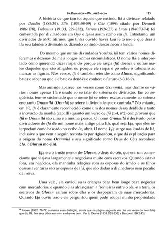 IFÁ DIVINATION – WILLIAM BASCON 123.
  A história de que Ẹșụ foi aquele que ensinou Ifá a divinar‐ relatado 
por  Daudin  (1885:34),  Ellis  (1834:58‐59)  e  Cole  (1898:  citado  por  Dennett 
1906:178),  Frobenius  (1913:I,  229‐232),  Farrow  (1926:37)  e  Lucas  (1940:73‐74)  foi 
contestada por divinadores em Oyo e Igana assim como em Ifá. Entretanto, um 
divinador de Meko afirmou que tinha ouvido haver Ẹșụ feito isso e que dera a 
Ifá seu tabuleiro divinatório, dizendo contudo desconhecer a lenda.  
   Do mesmo que outras divindades Yorubá, Ifá tem vários nomes di‐
ferentes e dezenas de mais longos nomes encomiásticos. O nome Ifá é interpre‐
tado como querendo dizer raspando porque ele raspa (fạ) doença e outras ma‐
les daqueles que são afligidos, ou porque ele raspa o pó sobre o tabuleiro ao 
marcar as figuras. Nos versos, Ifá é também referido como Aluwọ, significando 
bater e saber ou que ele bate os dendês e conhece o futuro (6‐3,18‐9). 
  Mas amiúde aparece nos versos como Orunmilá, mas dentre os vá‐
rios nomes apenas Ifá é usado ao se falar do sistema de divinação. Em conse‐
qüência, tem‐se sustentado que o nome Ifá se refere exclusivamente ao sistema 
enquanto Orunmilá (Orunlá) se refere á divindade que o controla.48
 No entanto, 
em Ifé, Ifá é claramente reconhecido como um dos nomes dessa deidade e tanto 
a inovação da manhã (cap: III) quanto um verso de Ifá (1‐4, nº2) comprovam que 
Ifá e Orunmilá são uma e a mesma pessoa. O nome Orunmilá é derivado pelos 
divinadores de Ifá de um nome mais antigo para Ifá, qual seja Ẹļạ, que eles in‐
terpretam como baseado no verbo la, abrir. O nome Ẹļạ surge nas lendas de Ifá, 
inclusive o que vem a seguir, recontado por Agbọnbọn, e que dá explicação para 
a  origem  do  nome  Orunmilá  e  seu  significado  como  Deus  do  Céu  reconhece 
Ẹļạ. ( Olorun mo ela). 
  Ẹļạ era o irmão menor de Olorun, o deus do céu, que era um comer‐
ciante que viajava largamente e negociava muito com escravos. Quando estava 
fora, em negócios, ela mantinha relações com as esposas do irmão e os filhos 
dessas aventuras são as esposas de Ifá, que são dadas a divinadores sem pecúlio 
da noiva. 
  Uma  vez  ,  ela  enviou  suas crianças  para  bem  longe  para  negociar 
com mercadorias; e quando elas alcançaram a fronteiras entre o céu e a terra, os 
escravos  de  Olorun  caíram  sobre  eles  e  os  despojaram  de  suas  mercadorias. 
Quando Ẹļạ ouviu isso e ele perguntou quem pode roubar minha propriedade 
48
Idowu (1962: 76-77) sustenta essa distinção, ainda que na página seguinte ele cite um verso do Iwori Meji
que diz Ifá, fixe seus olhos em mim e olhe-me bem. Ver tb Ckarke (1939:235-236) e Bascom (1942:43)
 
