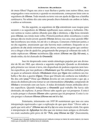 IFÁ DIVINATION – WILLIAM BASCON 124.
de meus filhos? Pegou seu arco e suas flechas e partiu com outros filhos, seus 
empregados e seus escravos; e quando se encontraram, começaram lutar com os 
seguidores de Olorun. Todo mundo na terra veio em ajuda de Ẹļạ mas a batalha 
continuava. No sétimo dia caíu uma pesada chuva batendo em ambos os lados, 
e ambos se retiraram. 
  No dia seguinte, os seguidores de Ẹļạ estenderam suas roupas para 
secarem e os seguidores de Olorun espalharam suas camisas e turbantes. Olo‐
run sentou‐se numa cadeira olhando para Ẹļạ á distância, e Ẹļạ ficou mirando 
para Olorun, seu irmão mais velho. Primeiro,nenhum deles reconheceu o outro 
porque ela era muito jovem quando Olorun deixou sua casa; mas quando Olo‐
run reconheceu seu irmão, foi até ele e o abraçou. Comeram e beberam juntos, e 
no dia seguinte, anunciaram que não haveria mais combates. Enquanto os se‐
guidores de ela ainda retornavam para aterra, encontravam gente que continu‐
ava a chegar a fim de ajudá‐los, perguntando‐lhe porque já voltaram tão cedo. E 
então  replicavam:  Olorun  reconheceu  Ẹļạ  ontem  (Olorun  mo  Ẹļạ  l(i)‐ana),  e, 
desde então, ela foi chamado de Orunmilá. 
  Isso foi desprezado como sendo etimologia popular por um divina‐
dor de Ifé em 1965, que oferecia a seguinte explicação: Quando as divindades 
pela primeira vez vieram á terra, não dispunham de poderes especiais nem tare‐
fas específicas, por isso pediram a Oludomare que lhe atribuísse trabalhos para 
os quais se achassem dotado. Olodumare disse que Ogun não conhecia seu tra‐
balho e lhe deu a guerra (Ogun). Disse que Orisalá não conhecia seu trabalho e 
lhe deu arte (ọnạ).49
 Disse que Olokun deveria ser um comerciante e que ajé, a 
deusa do dinheiro,deveria tornar‐se um intermediário (Alarọbọ), comprando de 
Olokun e reverendo com um lucro. A todas divindades foram atribuídas deve‐
res  específicos.  Quando  indagaram  a  Orunmilá  qual  trabalho  lhe  havia  sido 
destinado, ele replicou: A penas Olorun sabe aquele que vai prosperar. E esta é 
a razão porque o chamam Olorun sabe a pessoa que irá prosperar. E esta é a ra‐
zão porque o chamam Olorun (Olorun mo eni ti o la). 
  Entretanto,  informantes  em  1937‐38  sustentaram  que  isso  era  uma 
interpretação equivocada e que a explicação de que quer dizer “Olorun sabe a‐
quele que será salvo” (Olorun mo eni ti ọ lạ) era uma invenção cristã. Em apoio 
á interpretação de Agbọnbọn foi dito que em termos mais antigos os divinado‐
res eram saudados pelo povo de Ifé “Pele, ọmọ Olorun me Ẹļạ” (Suavemente, 
49
A alusão aqui é átuação do Deus da brancura em moldurá a criança no inteiror do ventre materno, do mesmo
modo que um escultor em madeira lavra em estatueta.
 