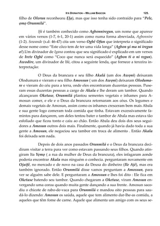 IFÁ DIVINATION – WILLIAM BASCON 125.
filho de Olorun reconheceu Ẹļạ), mas que isso tenha sido contraído para “Pele, 
ọmọ Orunmilá”. 
  Ifá é também conhecido como Agbonniregun, um nome que aparece 
em vários versos (1‐7, 6‐1, 20‐1) assim como numa forma abreviada, Agbonnire 
(1‐2). Sowande (s.d: 46‐47) cita um verso Ogbê Ofun que interpreta o significado 
desse nome como “Este côco tem de ter uma vida longa” (Agbon yi ma ni iregun 
o!).Um divinador de Igana contou que seu significado é explicado em um versos 
de  Irete  Ogbê  como  “Coco  que  nunca  será  esquecido”  (Agbon  ti  o  ni  regun). 
Awodire, um divinador de Ifé, citou a seguinte lenda, que fornece a terceira in‐
terpretação: 
  O  Deus  da  brancura  e  seu  filho  Akalá  (um  dos  Awọni)  deixaram 
Olodumara e vieram e seu filho Amossun ( um dos Awọni) deixaram Oloduma‐
re e vieram do céu para a terra, onde eles encontraram duzentas pessoas. Puse‐
ram essas duzentas pessoas a cargo de Akala e lhe deram um tambor. Quando 
alcançaram  Oketase,  Orunmilá  plantou  sementes  vegetais  e  inhames  para  A‐
mosun comer, e ele e o Deus da brancura retornaram aos céus. Os legumes e 
demais vegetais de Amosun, assim como os inhames cresceram bem mais Abala 
e sua gente logo comeram toda comida que tinha. Estavam excessivamente fa‐
mintos para dançarem, um deles tentou bater o tambor de Abala mas estava tão 
esfoliado que ficou tonto e caiu ao chão. Então Abala deu dois dos seus segui‐
dores a Amosun outros dois mais. Finalmente, quando já havia dado toda a sua 
gente a Amosun, ele negociou seu tambor em troca de alimento . Então Akala 
foi deixada sem nada. 
  Depois de dois anos passados Orunmilá e o Deus da brancura deci‐
diram visitar a terra para ver como estavam passando seus filhos. Quando atin‐
giram Ita Yẹmọ ( a rua da mulher de Deus da brancura), eles infagaram aonde 
poderia encontrar Akala mas ninguém o conhecia. perguntaram novamente em 
Ojaifé, no mercado e de novo na casa da Deusa do dinheiro (Ile Ajé), mas era 
também  ignorado.  Então  Orunmilá  disse  vamos  perguntam  a  Amossun,  para 
ver se alguém sabe dele. E perguntaram a Amossun e lhes foi dito : Ele fica em 
Oketase batendo seu tambor. Quando chegaram a Oketase, viram Amosun en‐
vergando uma coroa quando muita gente dançando a sua frente. Amosun saco‐
diu o chicote de rabo‐de‐vaca para Orunmilá e mandou oito pessoas para sau‐
dá‐lo dizendo: Amosun os saúda, aquele que tem alimento dar‐lhe‐as comida, a 
aqueles que têm fome de carne. Aquele que alimenta um amigo com os seus se‐
 
