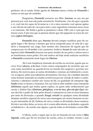 IFÁ DIVINATION – WILLIAM BASCON 126.
guidores, ele os saúda. Então agente de Amosun tomou a bolsa de Orunmilá e 
comeu os seis que ele continha. 
  Desgostoso, Orunmilá censurou seu filho: Amosun, eu sou seu pai 
procurei por você mas não pude encontrá‐lo. Finalmente, vim até aqui e quando 
o vi, você não foi capaz de levantar‐se e vir a meu encontro você apenas agitou 
o seu chicote de‐rabo‐de vaca para mim e seus seguidores tomaram meus cocos 
e os comeram. Ah! Então a gente se penalizou e disse |Oh!, este é o pai que nos 
trouxe cocos. E por isso que as pessoas dizem que eles pegaram os cocos de cen‐
sura (agbon Ọniregun). 
  Orunmilá disse que Amosun deveria sempre sacrificar para ele na‐
quele lugar e lhe deixou o menino que havia comprado para vir com ele e aju‐
dá‐lo  a  transportar  sua  carga.  Esse  menino  eles  chamaram  de  aquele  que  ele 
comprou pra vir (A‐ra‐bo), e foi o primeiro Arabá (o Awọni de mais elevada ca‐
tegoria) então Orunmilá amarrou um pano arredor do seu peito e entrou terra e 
se transformou numa pedra. Por este motivo até hoje ainda realizam sacrifícios 
a Orunmilá exatamente neste lugar em Oketase. 
   Ifá é com freqüência chamado de escriba ou escrivão, aquele que es‐
creve livro (akowe, a‐ke‐iwe). Como outros empregados de escritório que ser‐
vem como secretários ou guarda‐livros no mundo dos negócios e governo mo‐
dernos, Ifá escrevia para as outras divindades e ensinou aos babalawôs a escre‐
ver as figuras sobre seus tabuleiros divinatórios .Em Ijeșa, ele e também descrito 
como homem instruído ou erudito (scholar/amuye) em virtude de todos o conhe‐
cimento e sabedoria contido nos versos de Ifá, na qualidade de interprete (Ag‐
bonfo) entre os deuses e humanos. Em oyo fala‐se dele também como interprete 
(Ọnitumo) aquele que traduz quem explica, ou quem solta conhecimento que 
escuta o dialeto Ọyọ (Ọnitumo gbdegbeyo, o‐ni‐tu‐imo, gbo‐ede‐gbo‐Eyo) olo‐
run deu lhe o poder de falar pelos deuses e comunicar‐se com os seres humanos 
por meio da divinação, e quando Xangô, orixalá ou qualquer outra divindade 
desejam sacrifício especial ele envia uma mensagem aos serem humanos na ter‐
ra por intermédio de Ifá. Embora ele sirva a todas as divindades dessa maneira, 
Ifá não é servidor delas, ao invés, ele é o mais sábio dentre as deidades, segundo 
os babalawô e , de acordo com alguns, o pai de todas as divindades, exceto Olo‐
run. 
  A fábula, conta a seguir que se diz ser baseada em um verso e Ofun 
Ogundá, conta que Ifá foi inventor da escrita, como os cristãos vieram a usar 
 