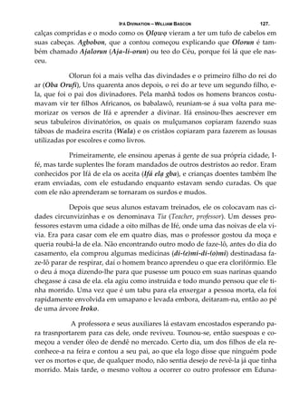 IFÁ DIVINATION – WILLIAM BASCON 127.
calças compridas e o modo como os Ọlọwọ vieram a ter um tufo de cabelos em 
suas cabeças. Agbobon, que a contou começou explicando que Olorun é tam‐
bém chamado Ajalorun (Aja‐li‐orun) ou teo do Céu, porque foi lá que ele nas‐
ceu. 
  Olorun foi a mais velha das divindades e o primeiro filho do rei do 
ar (Oba Orufi), Uns quarenta anos depois, o rei do ar teve um segundo filho, e‐
la, que foi o pai dos divinadores. Pela manhã todos os homens brancos costu‐
mavam vir ter filhos Africanos, os babalawô, reuniam‐se á sua volta para me‐
morizar  os  versos  de  Ifá  e  aprender  a  divinar.  Ifá  ensinou‐lhes  aescrever  em 
seus  tabuleiros  divinatórios,  os  quais  os  mulçumanos  copiaram  fazendo  suas 
táboas de madeira escrita (Wala) e os cristãos copiaram para fazerem as lousas 
utilizadas por escolres e como livros. 
  Primeiramente, ele ensinou apenas á gente de sua própria cidade, I‐
fé, mas tarde suplentes lhe foram mandados de outros destristos ao redor. Eram 
conhecidos por Ifá de ela os aceita (Ifá elạ gba), e crianças doentes também lhe 
eram  enviadas,  com  ele  estudando  enquanto  estavam  sendo  curadas.  Os  que 
com ele não aprenderam se tornaram os surdos e mudos.  
  Depois que seus alunos estavam treinados, ele os colocavam nas ci‐
dades circunvizinhas e os denominava Tia (Teacher, professor). Um desses pro‐
fessores estavm uma cidade a oito milhas de Ifé, onde uma das noivas de ela vi‐
via. Era para casar com ele em quatro dias, mas o professor gostou da moça e 
queria roubá‐la de ela. Não encontrando outro modo de faze‐lô, antes do dia do 
casamento, ela comprou algumas medicinas (di‐(e)mi‐di‐(o)mi) destinadasa fa‐
ze‐lô parar de respirar, daí o homem branco aprendeu o que era clorifórmio. Ele 
o deu á moça dizendo‐lhe para que pusesse um pouco em suas narinas quando 
chegasse á casa de ela. ela agiu como instruida e todo mundo pensou que ele ti‐
nha morrido. Uma vez que é um tabu para ela enxergar a pessoa morta, ela foi 
rapidamente envolvida em umapano e levada embora, deitaram‐na, então ao pé 
de uma árvore Iroko. 
   A professora e seus auxiliares lá estavam encostados esperando pa‐
ra trasnportarem para cas dele, onde reviveu. Tounou‐se, então suespoas e co‐
meçou a vender óleo de dendê no mercado. Certo dia, um dos filhos de ela re‐
conhece‐a na feira e contou a seu pai, ao que ela logo disse que ninguém pode 
ver os mortos e que, de qualquer modo, não sentia desejo de revê‐la já que tinha 
morrido. Mais tarde, o mesmo voltou a ocorrer co outro professor em Eduna‐
 