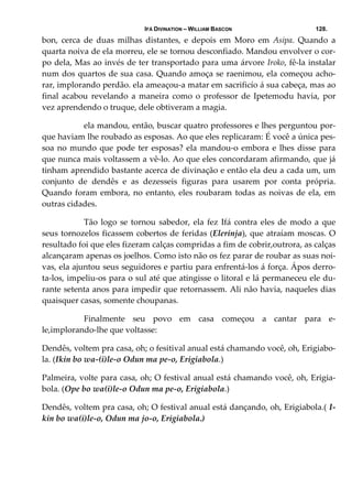 IFÁ DIVINATION – WILLIAM BASCON 128.
bon,  cerca  de  duas  milhas  distantes,  e  depois  em  Moro  em  Asipa.  Quando  a 
quarta noiva de ela morreu, ele se tornou desconfiado. Mandou envolver o cor‐
po dela, Mas ao invés de ter transportado para uma árvore Iroko, fê‐la instalar 
num dos quartos de sua casa. Quando amoça se raenimou, ela começou acho‐
rar, implorando perdão. ela ameaçou‐a matar em sacrificío á sua cabeça, mas ao 
final  acabou  revelando  a  maneira  como  o  professor  de  Ipetemodu  havia,  por 
vez aprendendo o truque, dele obtiveram a magia. 
  ela mandou, então, buscar quatro professores e lhes perguntou por‐
que haviam lhe roubado as esposas. Ao que eles replicaram: É você a única pes‐
soa no mundo que pode ter esposas? ela mandou‐o embora e lhes disse para 
que nunca mais voltassem a vê‐lo. Ao que eles concordaram afirmando, que já 
tinham aprendido bastante acerca de divinação e então ela deu a cada um, um 
conjunto  de  dendês  e  as  dezesseis  figuras  para  usarem  por  conta  própria. 
Quando foram embora, no entanto, eles roubaram todas as noivas de ela, em 
outras cidades. 
  Tão logo se tornou sabedor, ela fez Ifá contra eles de modo a que 
seus tornozelos ficassem cobertos de feridas (Elerinja), que atraíam moscas. O 
resultado foi que eles fizeram calças compridas a fim de cobrir,outrora, as calças 
alcançaram apenas os joelhos. Como isto não os fez parar de roubar as suas noi‐
vas, ela ajuntou seus seguidores e partiu para enfrentá‐los á força. Ápos derro‐
ta‐los, impeliu‐os para o sul até que atingisse o litoral e lá permaneceu ele du‐
rante setenta anos para impedir que retornassem. Ali não havia, naqueles dias 
quaisquer casas, somente choupanas. 
  Finalmente  seu  povo  em  casa  começou  a  cantar  para  e‐
le,implorando‐lhe que voltasse: 
Dendês, voltem pra casa, oh; o fesitival anual está chamando você, oh, Erigiabo‐
la. (Ikin bo wa‐(i)le‐o Odun ma pe‐o, Erigiabola.) 
Palmeira, volte para casa, oh; O festival anual está chamando você, oh, Erigia‐
bola. (Ope bo wa(i)le‐o Odun ma pe‐o, Erigiabola.) 
Dendês, voltem pra casa, oh; O festival anual está dançando, oh, Erigiabola.( I‐
kin bo wa(i)le‐o, Odun ma jo‐o, Erigiabola.) 
 