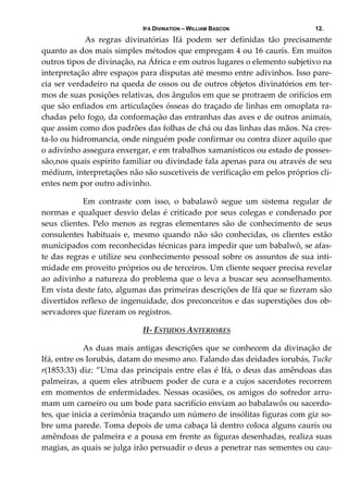 IFÁ DIVINATION – WILLIAM BASCON 12.
   As  regras  divinatórias  Ifá  podem  ser  definidas  tão  precisamente 
quanto as dos mais simples métodos que empregam 4 ou 16 caurís. Em muitos 
outros tipos de divinação, na África e em outros lugares o elemento subjetivo na 
interpretação abre espaços para disputas até mesmo entre adivinhos. Isso pare‐
cia ser verdadeiro na queda de ossos ou de outros objetos divinatórios em ter‐
mos de suas posições relativas, dos ângulos em que se protraem de orifícios em 
que são enfiados em articulações ósseas do traçado de linhas em omoplata ra‐
chadas pelo fogo, da conformação das entranhas das aves e de outros animais, 
que assim como dos padrões das folhas de chá ou das linhas das mãos. Na cres‐
ta‐lo ou hidromancia, onde ninguém pode confirmar ou contra dizer aquilo que 
o adivinho assegura enxergar, e em trabalhos xamanísticos ou estado de posses‐
são,nos quais espírito familiar ou divindade fala apenas para ou através de seu 
médium, interpretações não são suscetíveis de verificação em pelos próprios cli‐
entes nem por outro adivinho. 
  Em  contraste  com  isso,  o  babalawô  segue  um  sistema  regular  de 
normas e qualquer desvio delas é criticado por seus colegas e condenado por 
seus clientes. Pelo menos as regras elementares são de conhecimento de seus 
consulentes  habituais  e,  mesmo  quando  não  são  conhecidas,  os  clientes  estão 
municipados com reconhecidas técnicas para impedir que um babalwô, se afas‐
te das regras e utilize seu conhecimento pessoal sobre os assuntos de sua inti‐
midade em proveito próprios ou de terceiros. Um cliente sequer precisa revelar 
ao adivinho a natureza do problema que o leva a buscar seu aconselhamento. 
Em vista deste fato, algumas das primeiras descrições de Ifá que se fizeram são 
divertidos reflexo de ingenuidade, dos preconceitos e das superstições dos ob‐
servadores que fizeram os registros.   
II‐ ESTUDOS ANTERIORES 
  As duas mais antigas descrições que se conhecem da divinação de 
Ifá, entre os Iorubás, datam do mesmo ano. Falando das deidades iorubás, Tucke 
r(1853:33) diz: ”Uma das principais entre elas é Ifá, o deus das amêndoas das 
palmeiras, a quem eles atribuem poder de cura e a cujos sacerdotes recorrem 
em momentos de enfermidades. Nessas ocasiões, os amigos do sofredor arru‐
mam um carneiro ou um bode para sacrifício enviam ao babalawôs ou sacerdo‐
tes, que inicia a cerimônia traçando um número de insólitas figuras com giz so‐
bre uma parede. Toma depois de uma cabaça lá dentro coloca alguns caurís ou 
amêndoas de palmeira e a pousa em frente as figuras desenhadas, realiza suas 
magias, as quais se julga irão persuadir o deus a penetrar nas sementes ou cau‐
 