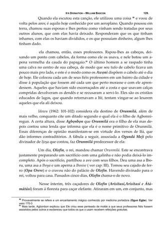 IFÁ DIVINATION – WILLIAM BASCON 129.
  Quando ela escutou esta canção, ele utilizou uma coisa 50
 e voou de 
volta pelos ares; é aquilo hoje conhecido por um aeroplano. Quando pousou em 
terra, chamou suas esposas e lhes pertou como vinham sendo tratadas por seus 
outros alunos, que com elas havia deixado.  Responderam que os que tinham 
inhames, com elas os haviam divididos, e os que possuíam dinheiro, algum lhes 
tinham dado. 
   ela  chamou,  então,  esses  professores.  Rspou‐lhes  as  cabeças,  dei‐
xando um ponto com cabelos, da forma como ele os usava, e nele botou um a‐
pena  vermelha  da  cauda  do  papagaio.51
  O  último  homem  a  se  raspado  tinha 
uma calva no centro de sua cabeça, de modo que seu tufo de cabelo ficava um 
pouco mais pro lado, e este é o modo como os Awọni dispõem o cabelo até o dia 
de hoje. Ele colocou cada um de seus fiéis professores em um bairro da cidade e 
disse á população que fossem até cada um que perto morasse e com ele apren‐
dessem. Aqueles que haviam sido escorraçados até a costa e que usavam calças 
compridas devolveram os dendês e se recusaram a servi‐lo. Eles são os cristãos 
educados de lagos, que quando retornavam a Ifé, tentam vingar‐se ao lesarem 
aqueles que ela ali deixou. 
  Idowu  (1962:  101‐102)  considera  ela  destino  de  Orunmilá,  além  de 
mais velho, conquanto cite um ditado segundo o qual ela é o filho de Agbonni‐
regun. A certa altura, disse Agbọnbọn que Orunmilá era o filho de ela mas de‐
pois contou uma lenda que informa que ela é o nome primitivo de Orunmilá. 
Essas  diferenças  de  opinião  manifestam‐se  em  virtude  dos  versos  de  Ifá,  que 
dão informes contraditórios. A fábula a seguir, associada a Ogundá Meji pelo 
divinador de Ijeșa que contou, faz Orunmilá predecessor de ela: 
  Um dia, Olofin, o rei, mandou chamar Orunmilá. Este se encontrava 
justamente preparando um sacrifício com uma galinha e não podia deixá‐lo im‐
completo. Após o sacrificío, partilhou a ave com seus filhos. Deu uma asa a Ibo‐
ru, uma asa a Iboya e um aperna a Ibosise ( ver cap: III). Tomou seu cajado de fer‐
ro (Opa Orere) e o cravou não do palácio de Olofin. Havendo divinado para o 
rei, voltou para casa. Passados cinco dias, Olofin chama‐o de novo. 
   Nesse ínterim, três caçadores de Olofin (Arísítasí,Arísítasí e Átá‐
mátásí) foram á floresta para caçar elefante. Atiraram em um, em conjunto, mas 
50
Provavelmente se refere a um encantamento mágico conhecido por medicina portadora (Ogun Egbe). Ver
veso 170-3
51
Mais tarde, Agbonbon explicou que Ele criou esse penteado de molde a que seus professores fiéis fossem
assistidos pelos outros e esclareceu que todos os que o usam recebem refeições gratuitas.
 