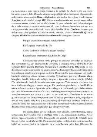 IFÁ DIVINATION – WILLIAM BASCON 130.
ele não ,orreu e veio para a praça em frente ao palácio de Olofin e pôs sua trom‐
ba sobre o muro dele. Quando viram esse prodígio, eles chamaram Ogunnipete, 
o divinador da casa dos Alara, e Ogbontere, divinador dos Ajero, e o divinador 
Jewejimo, e divinador Apaja Oji. Abriram o elemento e em suas víceras acha‐
ram uma trouxe envolta em tecido branco. Lá dentro havia uma cabaça tampa‐
da e nela encontraram um recém nascido com barba e cabelos brancos em sua 
cabeça; em cada punho fechado havia oito dendês (Ikin). Olofin exclamou que 
tinha visto coisa igual em sua vida e emtão mandou chamar Orunmilá. Quando 
chegou, Olofin lhe contou o ocorrido e Orunmilá começou a cantar: 
  De que chamamos o recém nascido bebê? 
  Ele é aquele chamado de Elạ 
  Como podemos conhcer o recem nascido? 
  É aquele que chamamos Elạ, filho de Origi.”  
  Considerando como razão porque os devotos de todas as divinda‐
des consultam Ifá, um divinador de Oyo citou a seguinte lenda, atribuída a Ose 
Ogundá: Pa bi osanja, Deredere bi okun ole e Onsokoso ni ta Oba onde os três 
divinadores que jogam para Ifá quando morte, doença,perda, caso de tribunal o 
luta estavam vindo atacar o povo da terra. Disseram‐lhe para oferecer um bode, 
bastante  dinheiro,  cinco  cabaças  cobertas  (igbademu),  porretes  (kumo,  olug‐
bongbo), dendê, tintura de índigo, sangue e água fria como expiação (etutu). 
Pôs tudo isso do Lado de fora da sua casa e esperou. Veio a morte e bebeu a tin‐
tura. A doença chegou e tomou sangue. E a perda surgiu e bebeu o dendê. O ca‐
so em tribunal tomou a água fria. A luta chegou e nada tendo para beber come‐
çou uma luta com os demais. Os cinco males ergueram os porretes e começaram 
a se abaterem uns aos outros e o povo na terra foi salvo. Desde então as almas 
guadiãs ancestrais de todo o povo e que Ifá salvou pertencem a ele, e qualquer 
um na terra confia nele. Esta é a razão pela qual os devotos do Deus do Raio, do 
Deus do ferro, das deusas dos rios e de todas as outras divindades consultam os 
divinadores e realizam os sacrifícios que eles prescrevem. 
  Os  divinadores  de  Ifé  indicam  essa  cidade,  coerentemente,  como 
sendo onde Ifá veio dos céus o Oketase como o seu conjunto de morada. Neste 
último lugar, em anos recentes, foi erguido um grande templo de concreto para 
Ifá; ali é o lar do Arabá de Ifé. Para a construção, contribuíram com fundos ba‐
balaô  de  muitas  partes  da  Nigéria.  Ifé  é  reconhecida  pelos  Fọn  (Herskovits, 
 