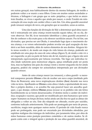 IFÁ DIVINATION – WILLIAM BASCON 134.
em outras geraçaõ, mas habitualmente dentro da mesma linhagem, de molde a 
poderem voltar a se reunir a seus filhos. Como em muitos outras sociedades a‐
fricanas, a linhagem é um grupo que se auto‐ perpétua, e que inclui os ances‐
trais finados, os vivos e aqueles que ainda por nascer, o credo Yorubá em rein‐
carnação dá essa noção um caráter cílico e sem fim. Um alma guardiã ancestral 
pode renascer sempre de novo, em gerações que se sucedem, umas as outras. 
  Uma das funções de divinação de Ifáé a determinar qual alma naces‐
tral é reincarnada em uma criança recem‐nascida equais tabus, ele ou ela, de‐
vem observar. Em Ifé, fa‐se necessário identificar a alma guardiã ancaestral a 
fim de conhecer o dia exato para a ela oferecer sacrificíos anuais. Pra tal fim, um 
divinador, que precisa ser um Olodu, é consultado logo ápos o nascimento du‐
ma criança, e os versos selecionados podem revelar em qual ocupação ela ten‐
derá a ser bem sucedida, além de outros elementos de seu destino. Afugura fei‐
ta nessa ocasião é, de modo um mapa da vida futura da criança, podendo ser 
entalhada em uma peça da casca de uma cabaça (figura 3), de modo a não vir a 
ser esquecida; os pés na parte de baixo são de tal, maneira que a figura não será 
interpretada equivocamente por leituras invertida. Tão logo um indivíduo te‐
nha idade suficiente para memorizar afigura, apeça entalhada pode ser posta 
fora, mas na hipótese dos pais da criança virem a morrer enquanto ela for ainda 
pequena,  poderá  ela  sempre  ter  acinzeladura  interpretada  por  um  divinador 
quando crescer. 
  Antes de uma criança nascer (ou renascer), a alma guardi~~a naces‐
tral comparece perante Olorun a fim de receber um novo corpo (moldado pelo 
Deus  da  Brancura),  uma  nova  respiração,seu  destino  (Iwa)  durante  sua  nova 
vida na terra. Ajoelhando‐se Olorun a esta alma é dada a oportunidade de esco‐
lher o próprio destino, e se acredita lhe seja possível fazer um aescolha qual‐
quer, a que desejar, embora Olorun possa recusar se os pedidos não são feitos 
humildemente ou se forem desarrazoados. O destino inclui o caráter do indiví‐
duo, ocupação e sucesso, que pode ser modificado por atos humanos e por seres 
super‐ humanos ou forças divinas; inclui ainda um dia fixo no qual as almas são 
obrigadas a voltar ao céu. Este dia nãopode ser alterado, exceto  por suicídio, 
conforme indicado anteriormente. Não pode ser postergado por meio de preces, 
sacrificíos, magia nem quaiquer outros meios. O período de vida fixado nunca 
pode  ser  prolongado,  mas  pode  ser  encurtado  por  divindades  ofendidas,  por 
espíritos malignas dos inimigos do indivíduo, por juramento falso, por obra de 
mãos humanas como punição porcrimes cometidos e de outros modos. Se ál‐
guem conta com o integral apoio e proteção de sua alma guardiã ancestral, de 
 