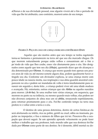 IFÁ DIVINATION – WILLIAM BASCON 135.
aOlorun e de sua divindade pessoal, esse alguém viverá até o fim o período de 
vida que lhe foi atribuido, caso contrário, morrerá antes de seu tempo. 
 
 
I I I I
I I I
I I I I
I I
        
 
 
 
               FIGURA 3‐ PEÇA DE CASCA DE CABAÇA MARCADA COM OKARAN OFUN 
   Aqueles  que  são  mortos  antes  que  seu  tempo  se  tenha  esgotando 
torna‐se fantasma e permanecem na terra até que seu dia marcado chegue. Os 
que  morrem  naturalmente  porque  estão  velhos  e  consumiram  até  o  fim  o 
pe´riodo de vida que lhes coube, esses vão diretamente para o céu. São desig‐
nados como aquele que tem seu dia (Olojo), querendo dizer que ele alcançou o 
dia determinado por Olorun. A criança que morre quando tem apenas uns pou‐
cos anos de vida ou até mesmo somete alguns dias, podem igualmente haver a‐
tingido seu dia. Conforme um divinador explicou, se uma criança morre com 
pouca idade ou nasceu morta, sua respiração e sua alma guardiã ancestral com‐
parecem no céu e podem ser mandadas de volta á terra imediatamente para re‐
nascer em seguida e, desta feita , a criança poderá viver até uma idade madura 
e avançada. Há, entretanto, outras crianças que são Abiku ou aqueles nascidos 
para morrer. (A‐bi‐ku). Se uma mulher tem várias crianças, em sequencia, que 
morrem no parto ou na infância, ou mesmo quando mais velhas, elas podem ser 
não diversos conjuntos de alma mas um só abiku, renascendo repetidamente, 
para  retornar  prontamente  para  o  céu.  Foi‐lhe  conferido  tempo  na  terra  mas 
prefere ir e voltar entre a terra e o céu. 
  O destino de uma pessoa determina, dentro de certos limites,se ela 
será afortunada ou infeliz, rica ou pobre, gentil ou cruel, sábia ou insensata, po‐
pular ou impopular, e fixa o número de filhos que irá ter. Prescreve‐lha a ocu‐
pação que deverá seguir. Se um aprendiz aprende velozmente ou pode  fazer 
melhor o trabalho que seu professor, todo mundo sabe que sua destreza foi‐lhe 
dada por Olorun como parte de seu destino. Se é demente, débil mental ou do‐
 