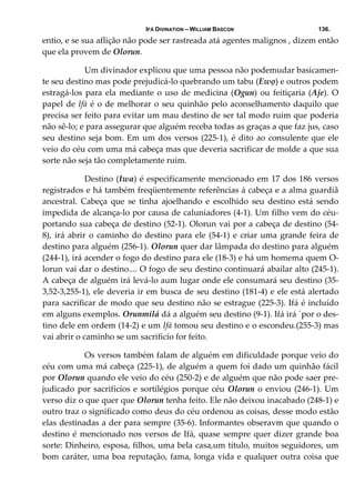 IFÁ DIVINATION – WILLIAM BASCON 136.
entio, e se sua aflição não pode ser rastreada atá agentes malignos , dizem então 
que ela provem de Olorun. 
  Um divinador explicou que uma pessoa não podemudar basicamen‐
te seu destino mas pode prejudicá‐lo quebrando um tabu (Ewọ) e outros podem 
estragá‐los para ela mediante o uso de medicina (Ogun) ou feitiçaria (Aje). O 
papel de Ifá é o de melhorar o seu quinhão pelo aconselhamento daquilo que 
precisa ser feito para evitar um mau destino de ser tal modo ruim que poderia 
não sê‐lo; e para assegurar que alguém receba todas as graças a que faz jus, caso 
seu destino seja bom. Em um dos versos (225‐1), é dito ao consulente que ele 
veio do céu com uma má cabeça mas que deveria sacrificar de molde a que sua 
sorte não seja tão completamente ruim. 
  Destino (Iwa) é especificamente mencionado em 17 dos 186 versos 
registrados e há também freqüentemente referências á cabeça e a alma guardiã 
ancestral.  Cabeça  que  se  tinha  ajoelhando  e  escolhido  seu  destino  está  sendo 
impedida de alcança‐lo por causa de caluniadores (4‐1). Um filho vem do céu‐
portando sua cabeça de destino (52‐1). Olorun vai por a cabeça de destino (54‐
8), irá abrir o caminho do destino para ele (54‐1) e criar uma grande feira de 
destino para alguém (256‐1). Olorun quer dar lâmpada do destino para alguém 
(244‐1), irá acender o fogo do destino para ele (18‐3) e há um homema quem O‐
lorun vai dar o destino.... O fogo de seu destino continuará abailar alto (245‐1). 
A cabeça de alguém irá levá‐lo aum lugar onde ele consumará seu destino (35‐
3,52‐3,255‐1), ele deveria ir em busca de seu destino (181‐4) e ele está alertado 
para sacrificar de modo que seu destino não se estrague (225‐3). Ifá é incluído 
em alguns exemplos. Orunmilá dá a alguém seu destino (9‐1). Ifá irá ´por o des‐
tino dele em ordem (14‐2) e um Ifá tomou seu destino e o escondeu.(255‐3) mas 
vai abrir o caminho se um sacrificío for feito. 
  Os versos também falam de alguém em dificuldade porque veio do 
céu com uma má cabeça (225‐1), de alguém a quem foi dado um quinhão fácil 
por Olorun quando ele veio do céu (250‐2) e de alguém que não pode saer pre‐
judicado por sacrificíos e sortilégios porque céu Olorun o enviou (246‐1). Um 
verso diz o que quer que Olorun tenha feito. Ele não deixou inacabado (248‐1) e 
outro traz o significado como deus do céu ordenou as coisas, desse modo estão 
elas destinadas a der para sempre (35‐6). Informantes obseravm que quando o 
destino é mencionado nos versos de Ifá, quase sempre quer dizer grande boa 
sorte: Dinheiro, esposa, filhos, uma bela casa,um título, muitos seguidores, um 
bom caráter, uma boa reputação, fama, longa vida e qualquer outra coisa que 
 