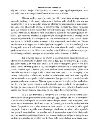 IFÁ DIVINATION – WILLIAM BASCON 137.
alguém poderia desejar. Não significa, no entanto, que alguém possa procrasti‐
nar o dia marcado em que suas alamas retornaram aos céus. 
  Olorun,  o  deus  do  céu,  mais  que  Ifá,  vlaramente  emerge  como  o 
deus  do  destino,.  É  ele  quem  determina  o  destino  individual  de  cada  um  no 
nascimento e, se a ele agradar, ajuda‐ao alcança‐lo, consumando‐o consuman‐
do. Conforme observado acima, ele também pode interferir nas vidas humanas 
para dar esposas e filhos e conceder outras bençãos que seus destino tem guar‐
dados apara eles. O destino de um indivíduo é escolhido pela alam guardiã an‐
cestral que nele está encarnada, e que o vigia ao longo da vida e o protege a não 
serque seja ofendido. Exceto quanto ao dia predeterminado para que as diver‐
sas alams do indivíduo voltem ao céu, o destino não é fixo e inalterável. Ele es‐
tabelece em roteiro para avida de alguém e que pode trazer muitas bençãos se 
for seguido, mas a fim de consumar seu destino e viver de modo completo seu 
período de vida, precisa oferecer as orações e sacrificíos apropriados, empregar 
medicinas protetoras e comportar‐se corretamente em outros sentidos. 
  Ẹșụ e Ifá são agentes de Olorun e intermediários. Sacrificíos não são 
oferecidos diretamente a Olorun mas antes a Ẹșụ, que os transporta para o céu. 
Ẹșụ serve tanto a Olorun mas antes a Ẹșụ, que os transporta para o céu. Ẹșụ 
serve tanto a Olorun quanto a Ifá, ao castigar os que deixam de sacrificar e aju‐
dando  aqueles  que  o  fazem  para  que  ganhem  suas  recompensas.  Quando  o 
deus do trovão está zangado ele pode matar uma pessoa com relâmpago e as 
outras  divindades  também  tem  meios  especializados  para  lutar  com  aqueles 
que os ofendem mas pode também convocar Ẹșụ para utilizar a variedade de 
punições sob seu comando. Olorun, aparentemente, tem de confiar exclusiva‐
mente com Ẹșụ nessas ocasiões. A despeito de suas reputação de arruaceiro e 
fazedor de males, o que é francamente admitido por seus próprios devotos, nos 
versos Ẹșụ é notavelmente equânime no seu papel de executor divino. 
  Ifá é o que transmite e interprete dos desejos de Olorun para a hu‐
manidade e quem prescreveos sacrificíos que Ẹșụ carrega pra ele. A importân‐
cia da divinação Ifá pode ser devido ao fato de que, exceto para as orações, apa‐
rentemente fornece o mais direto acesso a Olorun, que controla os destinos do 
home. Proporciona um conhecimento de qual destino jaz adiante na vida, qual 
ocupação deve ser seguida, que tabus especiais devem ser observados, qual al‐
ma guardiã ancestral tem de receber sacrificíos anuais e qual alma divindade 
deve determinar quais sacrifícios se fazem necessáriso para alguém cumprir seu 
destino, pra receber as bençãos que tenham sido prometidas e para viver intei‐
 