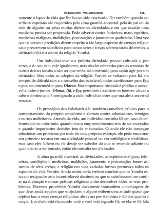 IFÁ DIVINATION – WILLIAM BASCON 138.
ramente o lapso de vida que lhe houve sido reservado. Diz também quando sa‐
crifícios especiais são requeridos pela alma guardiã ancestral, pela do pai ou da 
mãe de alguém ou pelas muitas diferentes divindades e em que ocasião uma 
medicina precisa ser preparada. Pode advertir contra feiticeiras, maus espíritos, 
medicinas malignas, malidições, provocações e juramentos quebrados. Uma vez 
que os versos e predições dizem respeito a tão largo espectro de crenças religio‐
sas e prescrevem sacrifícios para tantos seres e forças sobrenaturais diferentes, a 
divinação Ufá é o centro da religião Yorubá. 
  Um  indivíduo  teve  sua  própria  divindade  pessoal  cultuada  e,  por 
vezes, a de seu pai e mãe igualmente, mas não fez oferendas para as centenas de 
outros deuses iorubá a não ser que tenha sido instruído para assim agir por um 
divinador.  Mas  todos  os  adeptos  da  religião  Yorubá  se  voltaram  para  Ifá  em 
tempos de dificuldades e a conselho dos babalawô, todos sacrificaram para Ẹșụ 
e por, seu intermédio, para Olorun. Esta importante trindade é pública e acessí‐
vel a todos e juntos‐ Olorun, Ifá, e Ẹșụ permitem e assistem os homens alevar a 
cabo o destino que é consignado a cada indivíduo antes que sua alma ancestral 
renasce. 
  Os presságios dos babalawô dão também conselhos pr´ticos para o 
comportamento do próprio consulente e alertam contra caluniadores, inimigos 
e outros malfeitores. Através da vida, um indivíduo consulta Ifá em caso de en‐
fermidade ou infortúnio, quando novos empreendimentos tem de ser encetados 
e quando importantes decisões tem de sr tomadas. Quando ele não consegue 
solucionar um problema por meio de seus próprios esforços, ele pode encontrar 
seu primeiro recurso em sua divindade pessoal ou em sortilégios e medicinas, 
mas caso eles falhem ou ele deseje ser sabedor do que se entende adiante ou 
qual o curso a ser tomado, então ele consulta um divinador. 
  A alma guardiã ancestral, as divindades, os espíritos malignos, feiti‐
ceiras,  sortilégios  e  medicinas,  maldições,  juramento  e  provocações  foram  as‐
suntos de séria crença, e religião nas suas variadas formas permeava todos os 
aspcetos da vida Yorubá. Ainda assim, seria errônco concluir que os Yorubá es‐
tavam resignados ante incontroláveis destinos ou que se satisfizessem em confi‐
ar na divinação e outras práticas religiosas a fim deresolver todos os seus pro‐
blemas.  Diversos  provérbios  Yorubá  claramente  transmitem  a  mensagem  de 
que deus ajuda aqueles que se ajudam, e alguns exibem uma atitude quase que 
céptica face a esses crenças religiosas, abravura por si mesma é tão boa quanto a 
magia. Um chefe está chamando você e você está jogando Ifá, se ela; se Ifá fala 
 