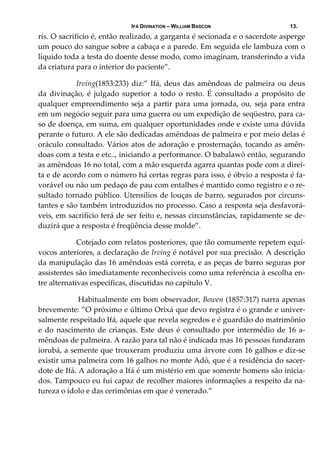 IFÁ DIVINATION – WILLIAM BASCON 13.
rís. O sacrifício é, então realizado, a garganta é secionada e o sacerdote asperge 
um pouco do sangue sobre a cabaça e a parede. Em seguida ele lambuza com o 
líquido toda a testa do doente desse modo, como imaginam, transferindo a vida 
da criatura para o interior do paciente”. 
  Irving(1853:233) diz:” Ifá, deus das amêndoas de palmeira ou deus 
da  divinação,  é  julgado  superior  a  todo  o  resto.  É  consultado  a  propósito  de 
qualquer empreendimento seja a partir para uma jornada, ou, seja para entra 
em um negócio seguir para uma guerra ou um expedição de seqüestro, para ca‐
so de doença, em suma, em qualquer oportunidades onde e existe uma dúvida 
perante o futuro. A ele são dedicadas amêndoas de palmeira e por meio delas é 
oráculo consultado. Vários atos de adoração e prosternação, tocando as amên‐
doas com a testa e etc.., iniciando a performance. O babalawô então, segurando 
as amêndoas 16 no total, com a mão esquerda agarra quantas pode com a direi‐
ta e de acordo com o número há certas regras para isso, é óbvio a resposta é fa‐
vorável ou não um pedaço de pau com entalhes é mantido como registro e o re‐
sultado tornado público. Utensílios de louças de barro, segurados por circuns‐
tantes e são também introduzidos no processo. Caso a resposta seja desfavorá‐
veis, em sacrifício terá de ser feito e, nessas circunstâncias, rapidamente se de‐
duzirá que a resposta é freqüência desse molde”. 
  Cotejado com relatos posteriores, que tão comumente repetem equí‐
vocos anteriores, a declaração de Irving é notável por sua precisão. A descrição 
da manipulação das 16 amêndoas está correta, e as peças de barro seguras por 
assistentes são imediatamente reconhecíveis como uma referência à escolha en‐
tre alternativas específicas, discutidas no capítulo V. 
   Habitualmente em bom observador, Bowen (1857:317) narra apenas 
brevemente: ”O próximo e último Orixá que devo registra é o grande e univer‐
salmente respeitado Ifá, aquele que revela segredos e é guardião do matrimônio 
e do nascimento de crianças. Este  deus é consultado por intermédio de 16 a‐
mêndoas de palmeira. A razão para tal não é indicada mas 16 pessoas fundaram 
iorubá, a semente que trouxeram produziu uma árvore com 16 galhos e diz‐se 
existir uma palmeira com 16 galhos no monte Adó, que é a residência do sacer‐
dote de Ifá. A adoração a Ifá é um mistério em que somente homens são inicia‐
dos. Tampouco eu fui capaz de recolher maiores informações a respeito da na‐
tureza o ídolo e das cerimônias em que é venerado.” 
 