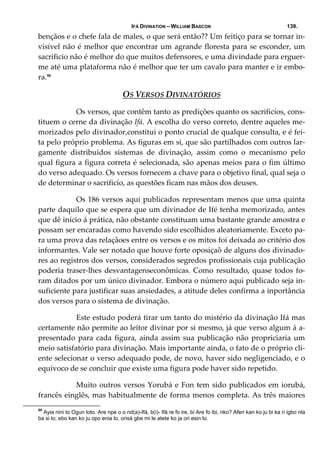 IFÁ DIVINATION – WILLIAM BASCON 139.
bençãos e o chefe fala de males, o que será então?? Um feitiço para se tornar in‐
visível não é melhor que encontrar um agrande floresta para se esconder, um 
sacrificio não é melhor do que muitos defensores, e uma divindade para erguer‐
me até uma plataforma não é melhor que ter um cavalo para manter e ir embo‐
ra.55
OS VERSOS DIVINATÓRIOS 
  Os versos, que contêm tanto as predições quanto os sacrificíos, cons‐
tituem o cerne da divinação Ifá. A escolha do verso correto, dentre aqueles me‐
morizados pelo divinador,constitui o ponto crucial de qualque consulta, e é fei‐
ta pelo próprio problema. As figuras em si, que são partilhados com outros lar‐
gamente  distribuidos  sistemas  de  divinação,  assim  como  o  mecanismo  pelo 
qual figura a figura correta é selecionada, são apenas meios para o fim último 
do verso adequado. Os versos fornecem a chave para o objetivo final, qual seja o 
de determinar o sacrificío, as questões ficam nas mãos dos deuses. 
  Os 186 versos aqui publicados representam menos que uma quinta 
parte daquilo que se espera que um divinador de Ifé tenha memorizado, antes 
que dê início á prática, não obstante constituam uma bastante grande amostra e 
possam ser encaradas como havendo sido escolhidos aleatoriamente. Exceto pa‐
ra uma prova das relaçãoes entre os versos e os mitos foi deixada ao critério dos 
informantes. Vale ser notado que houve forte oposiçaõ de alguns dos divinado‐
res ao registros dos versos, considerados segredos profissionais cuja publicação 
poderia traser‐lhes desvantagenseconômicas. Como resultado, quase todos fo‐
ram ditados por um único divinador. Embora o número aqui publicado seja in‐
suficiente para justificar suas ansiedades, a atitude deles confirma a inportância 
dos versos para o sistema de divinação. 
  Este estudo poderá tirar um tanto do mistério da divinação Ifá mas 
certamente não permite ao leitor divinar por si mesmo, já que verso algum á a‐
presentado para cada figura, ainda assim sua publicação não propriciaria um 
meio satisfatório para divinação. Mais importante ainda, o fato de o próprio cli‐
ente selecionar o verso adequado pode, de novo, haver sido negligenciado, e o 
equívoco de se concluir que existe uma figura pode haver sido repetido. 
  Muito outros versos Yorubá e Fon tem sido publicados em iorubá, 
francês einglês, mas habitualmente de forma menos completa. As três maiores 
55
Ayia nini to Ogun loto. Are npe o o nd(a)-Ifá, b(i)- Ifá re fo ire, bi Are fo ibi, nko? Aferi kan ko ju bi ka ri igbo nla
ba si lo; ebo kan ko ju opo enia lo, orisá gbe mi le atete ko ja ori esin lo.
 