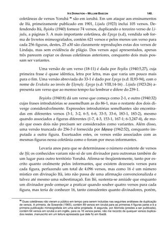 IFÁ DIVINATION – WILLIAM BASCON 140.
coletâneas de versos Yorubá 56
 são em iorubá. Em um ataque aos ensinamentos 
de Ifá, primeiramente publicado em 1901, Lijadu (1923) inclui 105 versos. De‐
fendendo Ifá, Byioku (1940) fornece 74 versos, duplicando o terceiro verso de Li‐
jadu, a páginas 5. A mais importante coletânea, de Epega (s.d), vendida sob for‐
ma de livretos mimeografados, contém 621 versos e pelos menos um verso para 
cada 256 figuras, destes, 25 a30 são claramente reproduções extas dos versos de 
Lindaju,  mas  sem  evidência  de  plágio.  Dos  versos  aqui  apresentados,  apenas 
três parecem copiar os dessas coletâneas anteriores, conquanto dois mais pos‐
sam ser variantes. 
  Uma versão de um verso (18‐11) é dada por Beyiku (1940:5,27), cuja 
primeira frase é quase idêntica, letra por letra, mas que varia um pouco mais 
para o fim. Uma versão abreviada do 33‐1 é dado por Epega (s.d: II,93‐94), com o 
nome de Erukuku ao invés de Ẹlẹmẹlẹ. Epega (s.d: VIII,14‐16) . Lijadu (1923:26) a‐
presenta um verso que ao memso tempo faz lembrar e difere do 239‐1. 
  Beyioku (1940:8) dá um verso que começa como 2‐1, e outro (1940:32) 
cujas frases introdutórias se assemelham as do 86‐1, mas o restante dos dois di‐
verge consideralvelmente. Expressões introdutórias semelhantes são encontra‐
das  em  diferentes  versos  (3‐1,  3‐2,  6‐5,  6‐6,  33‐5,  33‐6,  183‐1,  183‐2),  mesmo 
quando associados a figuras diferentes (1‐7, 4‐3, 153‐1, 167‐1; 6‐3,247‐4), de mo‐
do que esses dois não precisam ser considerados como variantes. Além disso, 
uma versão truncada do 256‐3 é fornecida por Idọwọ (1962:52), conquanto im‐
putada  a  outra  figura.  Excetuados  estes,  os  versos  estão  associados  com  as 
mesmas figuras nessa coletânia como o foram por meus informantes. 
  Levaria anos para que se determinasse o número existente de versos 
de Ifá; os conhecidos variam não só de um divinador para outromas também de 
um lugar para outro território Yorubá. Afirma‐se freqüentemente, tanto por es‐
crito  quanto  oralmente  pelos  informantes,  que  existem  dezesseis  versos  para 
cada figura, perfazendo um total de 4.096 versos, mas como 16 é um número 
mistíco em divinação Ifá, isto não passa de uma afirmação convencionalizda e 
talvez até mesmo uma subestimaçaõ. Em Ifé, sustenta‐se amiúde que enquanto 
um divinador pode começar a praticar quando souber quatro versos para cada 
figura, mas teria de conhecer 16, tanto consulentes quanto divinadores, porém, 
56
Duas coletâneas não vieram a público em tempo para serem incluidas nas seguintes análiases de duplicação
de versos. A primeira, de Sowande (1965), contém 89 versos em iorubá para as primeiras 4 figuras pares e é a
primeira publicação mimeografada em uma série projetada. A segunda, por Abimola (prestes a ser publicada),
contém 64 versos em iorubá e em inglês, para os 16 versos pares; não me recordo de quaiquer versos duplica-
dos nestes ,manuscrito em um leitura apressada que dele fiz em Ibadã.
 