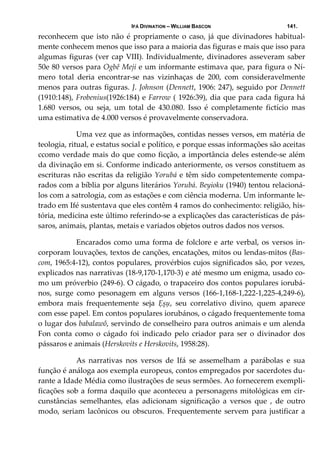 IFÁ DIVINATION – WILLIAM BASCON 141.
reconhecem que isto não é propriamente o caso, já  que divinadores habitual‐
mente conhecem menos que isso para a maioria das figuras e mais que isso para 
algumas figuras (ver cap VIII). Individualmente, divinadores asseveram saber 
50e 80 versos para Ogbê Meji e um informante estimava que, para figura o Ní‐
mero  total  deria  encontrar‐se  nas  vizinhaças  de  200,  com  consideravelmente 
menos para outras figuras. J. Johnson (Dennett, 1906: 247), seguido por Dennett 
(1910:148), Frobenius(1926:184) e Farrow ( 1926:39), dia que para cada figura há 
1.680  versos,  ou  seja,  um  total  de  430.080.  Isso  é  completamente  fictício  mas 
uma estimativa de 4.000 versos é provavelmente conservadora. 
  Uma vez que as informações, contidas nesses versos, em matéria de 
teologia, ritual, e estatus social e político, e porque essas informações são aceitas 
ccomo verdade mais do que como ficção, a importância deles estende‐se além 
da divinação em si. Conforme indicado anteriormente, os versos constituem as 
escrituras não escritas da religião Yorubá e têm sido competentemente compa‐
rados com a bíblia por alguns literários Yorubá. Beyioku (1940) tentou relacioná‐
los com a satrologia, com as estações e com ciência moderna. Um informante le‐
trado em Ifé sustentava que eles contêm 4 ramos do conhecimento: religião, his‐
tória, medicina este último referindo‐se a explicações das características de pás‐
saros, animais, plantas, metais e variados objetos outros dados nos versos. 
  Encarados como uma forma de folclore e arte verbal, os versos in‐
corporam louvações, textos de canções, encatações, mitos ou lendas‐mitos (Bas‐
com, 1965:4‐12), contos populares, provérbios cujos significados são, por vezes, 
explicados nas narrativas (18‐9,170‐1,170‐3) e até mesmo um enigma, usado co‐
mo um próverbio (249‐6). O cágado, o trapaceiro dos contos populares iorubá‐
nos,  surge  como  pesonagem  em  alguns  versos  (166‐1,168‐1,222‐1,225‐4,249‐6), 
embora  mais  frequentemente  seja  Ẹșụ,  seu  correlativo  divino,  quem  aparece 
com esse papel. Em contos populares iorubános, o cágado frequentemente toma 
o lugar dos babalawô, servindo de conselheiro para outros animais e um alenda 
Fon  conta  como  o  cágado  foi  indicado  pelo  criador  para  ser  o  divinador  dos 
pássaros e animais (Herskovits e Herskovits, 1958:28). 
  As  narrativas  nos  versos  de  Ifá  se  assemelham  a  parábolas  e  sua 
função é análoga aos exempla europeus, contos empregados por sacerdotes du‐
rante a Idade Média como ilustrações de seus sermões. Ao fornecerem exempli‐
ficações sob a forma daquilo que aconteceu a personagens mitológicas em cir‐
cunstâncias  semelhantes,  elas  adicionam  significação  a  versos  que  ,  de  outro 
modo, seriam lacônicos ou obscuros. Frequentemente servem para justificar a 
 