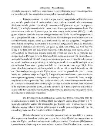 IFÁ DIVINATION – WILLIAM BASCON 142.
predição ou alguns materiais sacrificiais, e coerentemente sugerem a importân‐
cia da relaização dos sacrifícios com rapidez e como indicados. 
  Estruturalmente, os versos seguem diversos padrões diferentes, mas 
um modelo predomina. A maioria dos versos pode ser considerada como cons‐
tituindo em três partes: 1) a citação do caso mitológico que serve como prece‐
dente; 2) a solução ou o desfecho desse caso; 3) sua aplicação ao consulente. Es‐
sa estrutura pode ser ilustrada por um dos versos mais breves (181‐3): 1) Al‐
guém não tem verdade em sua barriga e coloca maldade no estômago por nada 
foi o que jogou Ifá para o Deus da Medicina. Disseram que ele deveria fazer um 
sacrifício senão alguma coisa paralisaria sua voz em sua garganta. Três galos e 
um shilling sete pence oito Ọninis é o sacrifício. 2) Quando o Deus da Medicina 
realizou o sacrifício, só ofereceu um galo. A partir de então, sua voz não vai 
longe e ele fala com um avoz mito pequena. 3) Ifá diz que essa pessoa deve fa‐
zer sacrificío de modo que alguma coisa não levará sua voz e de tal maneira que 
ninguem dirá Por que ele está falando desse modo com uma voz miudinha co‐
mo a do Deus da Medicina? 1) A primeiramente parte do verso cita o divinador 
ou  os  divinadores  e  a  personagem  mitologica  (o  deus  da  medicina)  que  veio 
consulta‐los. Menciona o problema dele ou, como nesse caso, a predição feita 
para ele,e habitualmente, define quais itens ele sacrificou ou deixou de sacrifi‐
car. O caso da personagem mitológica serve como um precedente para o consu‐
lente, seu problema seja análogo. 2) A segunda parte esclarece o que aconteceu 
com á personagem em consequência dauilo que fez, ou deixou de fazer, ou seja, 
seguir o sacrificío prescrito. Isto pode ser declarado sinteticamente ou distendi‐
do considerávelmente com a introdução de alguma lenda Yorubá. Seu prósito é 
o de explicar a primeira parte, amiúde obscura. 3) A tercira parte é uma decla‐
ração feita diretamente ao consulente, fornecendo a predição e, em alguns casos, 
informando o sacrificío requerido. 
  Os divinadores não analisam os versos nas três seções acima mas di‐
ferenciam entre o mito ou história (Itan) que alguns veroso incorporam e o re‐
tante do verso. Os versos são conhecidos por fileiras (Ẹssẹ) e são, as vezes, clas‐
sificados como Odu, a mesma palavra que é usada para as figuras de Ifá, ou 
com designações de louvor (Oriki, Okiki, E kiki) de Ifá. 
  Ocasionalmente, uma das três porções pode ser omitida e a ordem 
das segundas e terceiras partes por vezes, invertida. Quatro versos omitem o 
caso mitológico que habitualmente serve de precedente. Um destes (19‐8) come‐
ça com frases obscurasque se assemelham aquelas identificadas como nomes de 
 