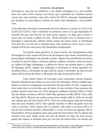 IFÁ DIVINATION – WILLIAM BASCON 143.
divinadores, mas não há referência a um cliente mitológico ou a seus proble‐
mas. Um outro (19‐1) começa com frases que a predição fez. Nenhum desses 
versos tem uma narrtaiva mas dois outros (9‐1,247‐2) começam simplesmente 
por designar as duas figuras centrais no conto, sem referências a seus proble‐
mas. 
 Uma diferente estrutura é encontrada em nove dentre os versos (1‐1,1‐2,6‐1,18‐
12,35‐2,111‐2,137‐1). Isto é ilustrado no primeiro verso (1‐1) que dprincipia O‐
runmilá  diz  que  isso  deveria  ser  feito  pouco  apouco,  eu  digo  que  é  pouco  a 
pouco que se ccome a cabeça do rato... Neste exemplo, nem o sacrifício nem o 
presságio é especificado, embora ambos sejam em outros casos. A introdução 
Orunmilá diz ( ou ele diz) é repetida duas, três, quatro,ou cinco vezes e um e‐
xemplo (18‐5) um conto acerca de Orunmilá é incorporado. 
  No padrão mais genérico, as frases iniciais são interpretadas pelos 
divinadpores como nomes de louvor de divinadores que foram consultados por 
personagens mitologicas em passado remoto. Alguns são semelhantes na forma 
a nomes de louvor dados a animais, plantas e objetos variados, como em fuma‐
ça é glória do fogo; relâmpago é a glória da chuva; um grande pano é a glória 
de Egungun (18‐2). Alguns são adaptados á divinação na forma seguinte: Ar‐
remetida felina, o divinador de gato (222‐2), raízes o divinador da base da pal‐
meira (54‐5), brotos de folhas, o divinador do topo da berinjela (166‐1). 
  Com  outros  nomes  de  louvação,  essas  expressões  iniciais  frequen‐
temente relembram provébios em sua forma de afirmação. Muitos também par‐
tilham a excessiva exageração característica dos provébios Yorubá, e alguns po‐
dem muito bem ser provébios que já foram de uso corrente: Duas pessoas não 
podem dormir numa toca de duiker (pequeno antílope africano) (54‐4). O lodo 
não faz flutuar um barco (183‐4). Cílios Não ajuntam orvalho (35‐4). Vaca velha 
não fala (86‐2). Moscas não expõe contas para vemder (204‐1). Cabo de enxada 
tem cabeça que não tem miolos (35‐1). Nuca de urubu parece cabo de machado 
mas não pica madeira (35‐5). Uma parede encobre os olhos da gente mas não 
veda os ouvidos. (33‐1). Quem não vai dormir, sabe onde o sol nasce (55‐1). O 
trovão não estronda durante o Harmatão57
 e o raio nã faísca em segredo, (86‐1). 
Escarradeira de boca pequena puxa para junto do travesseiro (111‐1). Quem não 
constroi  uma  casa,  ainda  assim  não  tem  de  dormir  no  topo  de  uma  árvore; 
quem não capina os inhames nem por isso tem de comer terra; um ancião que 
57
Harmatão- Vento quente e seco que sopra initerruptamente por alguns dias na costa dddo golfo da Guiné, do
mesmo modo que o Siroco e o mistral nas costas africanas do norte, originados no Saara. (NdoT)
 
