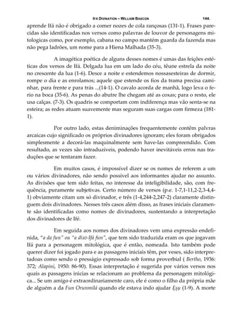 IFÁ DIVINATION – WILLIAM BASCON 144.
aprende Ifá não é obrigado a comer nozes de cola rançosas (131‐1). Frases pare‐
cidas são identificadas nos versos como palavras de louvor de personagens mi‐
tologicas como, por exemplo, cabana no campo mantém guarda da fazenda mas 
não pega ladrões, um nome para a Hiena Malhada (35‐3). 
  A imagética poética de alguns desses nomes é umas das feições esté‐
ticas dos versos de Ifá. Delgada lua em um lado do céu, têune estrela da noite 
no crescente da lua (1‐6). Desce a noite e estendemos nossasesteiras de dormir, 
rompe o dia e as enrolamos; aquele que estende os fios da trama precisa cami‐
nhar, para frente e para trás ...(14‐1). O cavalo acorda de manhã, logo leva o fe‐
rio na boca (35‐6). As penas do abutre lhe chegam até as coxas; para o resto, ele 
usa calças. (7‐3). Os quadris se comportam com indiferença mas vão senta‐se na 
esteira; as redes atuam suavemente mas seguram suas cargas com firmeza (181‐
1). 
  Por outro lado, estas deniminações frequentemente contêm palvras 
arcaicas cujo significado os próprios divinadores ignoram; eles foram obrigados 
simplesmente  a  decorá‐las  maquinalmente  sem  have‐las  compreendido.  Com 
resultado, as vezes são intraduzíveis, podendo haver inevitáveis erros nas tra‐
duções que se tentaram fazer. 
  Em muitos casos, é impossível dizer se os nomes de referem a um 
ou vários divinadores, não sendo possível aos informantes ajudar no assunto. 
As divisões que tem sido feitas, no interesse da inteligibilidade, são, com fre‐
quência, puramente subjetivas. Certo número de versos (p.e. 1‐7,1‐11,2‐2,3‐4,4‐
1) obviamente citam um só divinador, e três (1‐4,244‐2,247‐2) claramente distin‐
guem dois divinadores. Nesses três casos além disso, as frases iniciais claramen‐
te  são  identificadas  como  nomes  de  divinadores,  sustentando  a  interpretação 
dos divinadores de Ifé. 
  Em seguida aos nomes dos divinadores vem uma expressão endefi‐
nida, “a da fun” ou “a d(a)‐Ifá fun”, que tem sido traduzida eram os que jogavam 
Ifá  para  a  personagem  mitológica,  que  é  então,  nomeada.  Isto  também  pode 
querer dizer foi jogado para e as passagens iniciais têm, por veses, sido interpre‐
tadoas como sendo o presságio expressado sob forma proverbial ( Bertho, 1936: 
372; Alapini, 1950: 86‐90). Essas interpretação é sugerida por vários versos nos 
quais as passagens inicias se relacionam ao problema da personagem mitológi‐
ca... Se um amigo é extraordinariamente caro, ele é como o filho da própria mãe 
de alguém a da Fun Orunmilá quando ele estava indo ajudar Ẹșụ (1‐9). A morte 
 