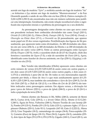 IFÁ DIVINATION – WILLIAM BASCON 145.
acende um fogo de madeira “Epin”; a moléstia acende um fogo de madeira “ita” 
; as feiticeiras e Ẹșụ ateiam um fogo de madeira “Munrun‐munrun” a da Fun 
Orunmilá quando a saúde de seu filho não era boa (256‐4). Outros exemplos (2‐
3,241‐4,250‐1,250‐3) são encontrados mas não em número suficiente para justifi‐
car esta interpretação. Geralmente, não existe relação reconhecível entre o signi‐
ficado das expressões iniciais e o problema da personagem ou o seu desfecho. 
  As personagens designadas como clientes no caso que serve como 
um  precedente  incluem  bem  conhecidas  divindades  tais  como  Xangô  (243‐1), 
Orixalá (5‐1,103‐2,241‐3,), Olokun (54‐4), Osanyin (181‐3), Yewa (183‐4), Oramfe, e 
Oluorogbo  ou  Orisá  Alase  (17‐1),  e  Orunmilá  ou  Ifá  pessoalmente,  que  aparece 
neste papel em 22 dos versos registrados. PersỌnificação das figuras de Ifá pes‐
soalmente, que aparecem tanto como divinadores. As 400 divindades são clien‐
tes em um verso (256‐3), e as 400 divindades da Direita e as 200 divindades da 
Esquerda  em  outro  verso  (249‐1).  Entre  as  outras  personagens  estão  Egungun 
(52‐4); Oluyare ( 247‐5); Arabá, o sacerdote‐chefe de Ifá (17‐4); Ojugbede, chefe dos 
ferreiros e sacerdote de Ogum (7‐3); a mãe do sacredote de Osara (18‐1), Agana, 
identificado como fazedor de chuvas assistente, em Oyo (250‐1); Ojigigbogi, o di‐
vinador no céu (33‐2). 
  Reis Yorubá não identificados (Olofin) aparecem como clientes em 
certo número de versos (2‐2,35‐7,225‐2,225‐4) assim como em outros papeis, e 
em dois casos (2‐2,35‐7,225‐2,225‐4) assim como outros papéis, e dois casos (1‐
1,175‐2) a referência é para Ọni de Ifé. De todos os reis mencionados especifi‐
camente por título, o Alara de Ara é o que mais assiduamente aparce (6‐1,33‐
4,101‐1,225‐3,249‐3), mas também são consulentes o Ajero de Ijero (249‐3), Ewi de 
Ado Ekiki (247‐2), o Olofá de Ofá (2‐3), e os filhos do Ọni de Ifé (249‐5) são tam‐
bém  indicados  como  personagens  centrais.  Em  alguns  versos,  a  divinação  foi 
para i povo de Ilabesan (222‐1), o povo de Igbadẹ (244‐2), o povo de Ifé (24‐1) e 
toda a população da terra (236‐1). 
  Outros clientes são Banana (1‐30), Milho (248‐2), semente de Benni 
(86‐3),  Cactus  (6‐4),  Cola  (239‐2),  e  a  árvore  Odan  (52‐2),  Abutre  (1‐5,5‐2,241‐
1,248‐1), Águia de Peixe, Vulturina (248‐1), Pássaro Tecelão de cara laranja (20‐
3), Pombo (19‐3,33‐1), Pomba (33‐1,33‐3), Galo (123‐1), o pássaro Agbe ( 17‐2) e o 
pássaro Olubutu (255‐1), Leão 92‐1). Leopardo (167‐10, Gato (1‐2,222‐2)., Hiena 
(35‐3), Urso Trepador (18‐2), camundongo do campo (54‐8), Porco‐espinho (55‐
1). Carneiro (Ewe) de Ipopo (18‐11), Píton (54‐2), Lagarto (54‐5), camaleão (255‐
1), dois tipos de Sapo (55‐2,170‐1,170‐2,170‐3), Cágado (168‐1), Cracol (20‐1), um 
 