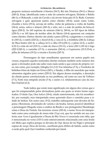 IFÁ DIVINATION – WILLIAM BASCON 146.
pequeno molusco semelhante á litorina (54‐7), Rei das Térmicas (54‐1) e Mosca 
(245‐2), Ereje, identificada como a mãe do carneiro selvagem, Elefante e Búfalo 
(86‐1); e Olokunde, a mãe do Cavalo a da árvore fruta‐pão (5‐3). Bode, Carneiro 
selvagem  e  galo  aparecem  juntos  como  clientes  (18‐6);  assim  como  Latão, 
chumbo e ferro (35‐6), cerveja de milho, vinho de palmeira e vinho de bambu 
(54‐6); urina, saliva e sêmem (241‐2); e mês, mó e a mãe do jardim da beira‐d‐
água (250‐2). As 165 espécies de animais (166‐1), 249‐6), os 165 tipos de folhas 
(250‐3) e os 165 tipos de tecidos além do Morin (18‐4) aparecem em conjunto 
como clientes. Outros clientes são ainda o pano (255‐4), o pigmento e o morden‐
te (183‐2), o cutelo (243‐2), o Anzol (4‐4), a vara (2‐1), a trombeta (246‐2), Cabaça 
de Shea butter (241‐4), a cabeça (4‐1) o olho (35‐4,256‐1), o pênis (4‐2), o sosl(1‐
6,52‐1) a mãe do sol (103‐1), a mãe da chuva (18‐11), a terra (181‐1,181‐4) o fogo 
(222‐3,245‐1), o caminho (17‐3), o armazém (243‐4), o Cupinzeiro (33‐5,33‐6), a 
pilha de inhames (19‐2) e o monte e Escória (247‐3). 
  Personagens  do  tipo  semelhantes  aparecem  em  outros  papéis  nos 
versos, enquanto aqueles nomeados clientes incluem também certo número dos 
quais o divinador pode não saber mais nada senão o que consta do próprio ver‐
so, tais como, por exemplo, Ọdogbọ (3‐1,3‐2) Voz trêmelua (7‐5), o Vendedor de 
bolinhos fritos de feijão em Eriwọ (243‐), e Sẹrẹkẹ, o filho do sacerdote que mata 
oitocentos cágados para comer (255‐2). Em alguns desses exemplos, a descrição 
do cliente parece correlacionada ao seu problema, tal como no caso de Velhaco 
(7‐1), Forte mas estúpido ancião (7‐4), e assim o é, nitidamente,no caso da mu‐
lher Estériel (4‐3). 
  Tudo indica que existe mais significação em alguns dos versos que e 
que foi compreendido pelos divinadores junto aos quais os textos foram regis‐
trados. O título Oyo, Ona Isokun (18‐6), citado anteriormente, não foi reconheci‐
do, por exemplo, mas interpretado como querendo dizer o caminho para a ci‐
dade de Isokun. Em outro caso, (9‐2), trabalho subsequente com devotos de So‐
pona e Boromum, divindades de varíola e da bouba, tornou possível identificar 
a personagem Olugodo como o senhor da Bouba e seu protegenitor Ekunlempe 
como o Deus da Varíola. Em terceiros versos (183‐4), o nome Yewa foi interpre‐
tado como uma contração de nossa mãe (Yeye‐wa), que faz sentido em seu con‐
texto; mas Yewa é igualmente a Deusa do Rio Yewa e é associada com ráfia, que 
é mencionada no verso (153‐1) está ostensivamente relacionada com uma lenda 
em Meko que explica porque os devotos de Oyá, deusa do rio Níger e principal 
esposa de xangô, Deus do trovão., sacrificam para chifres de búfalo, assim como 
a razão pela qual Oyá é também conhecida por Iansã. 
 