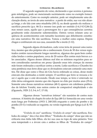 IFÁ DIVINATION – WILLIAM BASCON 147.
  O segundo segmento do verso, declarando o que ocorreu á persona‐
gem mitológica, pode ser mencionado sucintamente como no exemplo forneci‐
do anteriormente. Como no exemplo anterior, pode ser simplesmente uma de‐
claração direta, ao invés de uma narrativa : a partir de então, sua voz não alcan‐
ça longe, e ele fala com uma miudinha (181‐3), ou desde quando ela realizou o 
sacrifício prescrito (p.e. 86‐3) e mesmo isso pode ser omitido (1‐6,1‐9,5‐2,86‐2); 
mas nesses casos,  aquilo que a personagem fez e que conseqüências carretou 
geralmente  estão  claramente  subentendidos.  Outros  versos  relatam  uma  se‐
qüência de acontecimentos com tamanho laconismo que dificilmente constitu‐
em  uma  narrativa:  Ele  não  sacrificou.  Tomou  a  mulher  como  esposa.  Depois 
chagas o confinaram em sua casa, causando‐lhe a morte (1‐12). 
  Segundo alguns divinadores, cada verso teria de possuir uma narra‐
tiva, mesmo que eles próprios não a conhecessem. Cerca de 50 dos versos regis‐
trados contém razoavelmente longas narrativas, algumas das quais bem conhe‐
cidas lendas e contos populares, cerca de 20 outros tÊm contos mais breves a e‐
les associados. Alguns desses últimos mal têm os mínimos requisitos para se‐
rem consideradas narrativas em prosa: Quando  essas três crianças da mesma 
mãe foram ordenadas a sacrificar contra a morte, Latão sacrificou e Chumbo fez 
uma pentência mas ferro disse que os divinadores estavam contando uma men‐
tira. Ele disse que como o Deus do Céu havia ordenado as coisas, desse modo 
estavam elas destinadas a existir sempre. O sacrifício que ferro se recusou a fa‐
zer é aquilo que o está devorando. Desde esse tempo, se ferro é enterrado no 
chão deixa estragarem mesmo que eles fiquem no chão por muitos anos (35‐6). 
Somente uma dessas narrativas mínimas (48‐1) aparece em coletâneas publica‐
das  de  folclore  Yorubá,  mas  outros  contos  de  comparável  simplicidade  o  são 
(Ogumefu, 1929: 2‐3, 5‐6, 6‐7, 17‐18).  
  Algumas dessas “narrativas íntimas” são sumários de contos mais 
extensos. A história do chapéu bi‐color de Ẹșụ (48‐1) é fornecida em uma versão 
mais longa por Frobenius (1913: I, 240‐243) enquanto o conto do pombo e da 
pomba (33‐1) é reduzido ao seguinte, na versão registrada por Epega (s.d: II, 93‐
94). 
  “Erukuku da casa” sacrificou; “Erukuku do campo” não sacrificou. Eru‐
kuku do campo “ deu á luz dois filhos;” “Erukuku do campo” disse que não sa‐
crificaria mas tinha tido filhos. ela fez sua casa no topo de uma peineira. Veio 
uma  tempestade  e  a  árvore  caiu  e  ambos  os  filhos  de  “Erukuku  do  campo” 
 