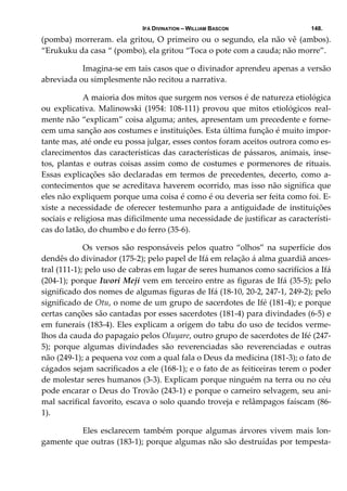IFÁ DIVINATION – WILLIAM BASCON 148.
(pomba) morreram. ela gritou, O primeiro ou o segundo, ela não vê (ambos). 
“Erukuku da casa “ (pombo), ela gritou “Toca o pote com a cauda; não morre”. 
  Imagina‐se em tais casos que o divinador aprendeu apenas a versão 
abreviada ou simplesmente não recitou a narrativa. 
  A maioria dos mitos que surgem nos versos é de natureza etiológica 
ou  explicativa.  Malinowski  (1954:  108‐111)  provou  que  mitos  etiológicos  real‐
mente não “explicam” coisa alguma; antes, apresentam um precedente e forne‐
cem uma sanção aos costumes e instituições. Esta última função é muito impor‐
tante mas, até onde eu possa julgar, esses contos foram aceitos outrora como es‐
clarecimentos das características das características de pássaros, animais, inse‐
tos, plantas e outras coisas assim como de costumes e pormenores de rituais. 
Essas  explicações  são  declaradas  em termos  de  precedentes,  decerto,  como  a‐
contecimentos que se acreditava haverem ocorrido, mas isso não significa que 
eles não expliquem porque uma coisa é como é ou deveria ser feita como foi. E‐
xiste a necessidade de oferecer testemunho para a antiguidade de instituições 
sociais e religiosa mas dificilmente uma necessidade de justificar as característi‐
cas do latão, do chumbo e do ferro (35‐6). 
  Os versos são responsáveis pelos quatro “olhos” na superfície dos 
dendês do divinador (175‐2); pelo papel de Ifá em relação á alma guardiã ances‐
tral (111‐1); pelo uso de cabras em lugar de seres humanos como sacrifícios a Ifá 
(204‐1); porque Iwori Meji vem em terceiro entre as figuras de Ifá (35‐5); pelo 
significado dos nomes de algumas figuras de Ifá (18‐10, 20‐2, 247‐1, 249‐2); pelo 
significado de Otu, o nome de um grupo de sacerdotes de Ifé (181‐4); e porque 
certas canções são cantadas por esses sacerdotes (181‐4) para divindades (6‐5) e 
em funerais (183‐4). Eles explicam a origem do tabu do uso de tecidos verme‐
lhos da cauda do papagaio pelos Oluyare, outro grupo de sacerdotes de Ifé (247‐
5);  porque  algumas  divindades  são  reverenciadas  são  reverenciadas  e  outras 
não (249‐1); a pequena voz com a qual fala o Deus da medicina (181‐3); o fato de 
cágados sejam sacrificados a ele (168‐1); e o fato de as feiticeiras terem o poder 
de molestar seres humanos (3‐3). Explicam porque ninguém na terra ou no céu 
pode encarar o Deus do Trovão (243‐1) e porque o carneiro selvagem, seu ani‐
mal sacrifical favorito, escava o solo quando troveja e relâmpagos faíscam (86‐
1). 
  Eles  esclarecem  também  porque  algumas  árvores  vivem  mais  lon‐
gamente que outras (183‐1); porque algumas não são destruídas por tempesta‐
 