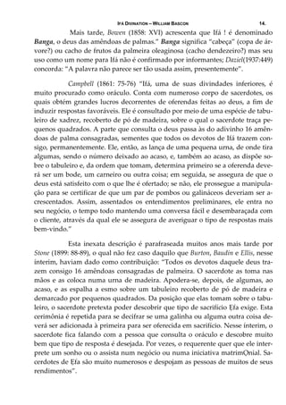 IFÁ DIVINATION – WILLIAM BASCON 14.
   Mais  tarde,  Bowen  (1858:  XVI)  acrescenta  que  Ifá  !  é  denominado 
Banga, o deus das amêndoas de palmas.” Banga significa “cabeça” (copa de ár‐
vore?) ou cacho de frutos da palmeira oleaginosa (cacho dendezeiro?) mas seu 
uso como um nome para Ifá não é confirmado por informantes; Daziel(1937:449) 
concorda: “A palavra não parece ser tão usada assim, presentemente”. 
  Campbell  (1861:  75‐76)  “Ifá,  uma  de  suas  divindades  inferiores,  é 
muito procurado como oráculo. Conta com numeroso corpo de sacerdotes, os 
quais obtém grandes lucros decorrentes de oferendas feitas ao deus, a fim de 
induzir respostas favoráveis. Ele é consultado por meio de uma espécie de tabu‐
leiro de xadrez, recoberto de pó de madeira, sobre o qual o sacerdote traça pe‐
quenos quadrados. A parte que consulta o deus passa às do adivinho 16 amên‐
doas de palma consagradas, sementes que todos os devotos de Ifá trazem con‐
sigo, permanentemente. Ele, então, as lança de uma pequena urna, de onde tira 
algumas, sendo o número deixado ao acaso, e, também ao acaso, as dispõe so‐
bre o tabuleiro e, da ordem que tomam, determina primeiro se a oferenda deve‐
rá ser um bode, um carneiro ou outra coisa; em seguida, se assegura de que o 
deus está satisfeito com o que lhe é ofertado; se não, ele prossegue a manipula‐
ção para se certificar de que um par de pombos ou galináceos deveriam ser a‐
crescentados.  Assim,  assentados  os  entendimentos  preliminares,  ele  entra  no 
seu negócio, o tempo todo mantendo uma conversa fácil e desembaraçada com 
o cliente, através da qual ele se assegura de averiguar o tipo de respostas mais 
bem‐vindo.” 
  Esta  inexata  descrição  é  parafraseada  muitos  anos  mais  tarde  por 
Stone (1899: 88‐89), o qual não fez caso daquilo que Burton, Baudin e Ellis, nesse 
ínterim, haviam dado como contribuição: “Todos os devotos daquele deus tra‐
zem consigo 16 amêndoas consagradas de palmeira. O sacerdote as toma nas 
mãos e as coloca numa urna de madeira. Apodera‐se, depois, de algumas, ao 
acaso,  e  as  espalha  a  esmo  sobre  um  tabuleiro  recoberto  de  pó  de  madeira  e 
demarcado por pequenos quadrados. Da posição que elas tomam sobre o tabu‐
leiro, o sacerdote pretexta poder descobrir que tipo de sacrifício Ẹfa exige. Esta 
cerimônia é repetida para se decifrar se uma galinha ou alguma outra coisa de‐
verá ser adicionada à primeira para ser oferecida em sacrifício. Nesse ínterim, o 
sacerdote fica falando com a pessoa que consulta o oráculo e descobre muito 
bem que tipo de resposta é desejada. Por vezes, o requerente quer que ele inter‐
prete um sonho ou o assista num negócio ou numa iniciativa matrimỌnial. Sa‐
cerdotes de Ẹfa são muito numerosos e despojam as pessoas de muitos de seus 
rendimentos”. 
 