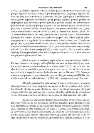 IFÁ DIVINATION – WILLIAM BASCON 149.
des  (33‐2);  porque  algumas  folhas  são  úteis  para  a  medicina  e  outras  (183‐1); 
porque algumas não são destruídas por tempestades(33‐2); porque algumas fo‐
lhas são úteis para a medicina e outras não são (250‐3); porque a Euphorbia kame‐
runica possui espinhos e é venenosa (6‐4); porque algumas plantas podem ser 
empregadas para envenenar peixes (245‐4); e porque cavalos são envenenados 
pelo fruta‐pão. Explicam porque o leão é o rei dos animais (2‐1) e Okin é rei dos 
pássaros, e porque Olubutu,que foi deposto, tem penas vermelhas (255‐1), por‐
que pombo e bode vivem na cidade e Pomba e Leopardo na floresta (33‐1,167‐
1), como o Galo obteve sua longa pena na cauda (123‐1); como o Abutre conse‐
guiu não fica faminto quando uma catástrofe golpeia uma cidade (241‐1); e por‐
que gente mata a Águia de Peixe vulturina mas não o Abutre (248‐1). Explicam 
porqe latão e chumbo não enferrujam como o ferro (35‐6); porque saliva e urina 
não produzem filhos como o sêmem (241‐2), porque mordente encharca e o sig‐
nificado do ruído do seu gotejar (183‐2), o canto do galo (123‐1) e o rujido do le‐
ão (2‐1). São responsáveis pelas linhas da palma da mão (14‐1) e as marcas na 
carapaça do cágado (166‐1,168‐1). 
  Não é sempre necessário as explicações serem expressas em detalhe. 
Por isso é compreendido que milho (248‐2) e semente de Benni (86‐3) tem mui‐
tas sementes e que a mãe da chuva tem muitas gotas (18‐11), um uma vez que 
eles  fizeram  os  sacrifícios  prescritos  para  cada  um  a  fim  de  terem  crian‐
ças,conforme  é  especificamente  declarado  no  caso  da  Banana  (1‐3).  Analoga‐
mente, é compreensível que coisas não escapem das garras do gato (222‐2) e que 
o Sol é conhecido ao redor da terra (1‐6,52‐1,163‐1) porque ambos sacrificaram. 
  Além de suas funções habituais em lendas e contos, esses elementos 
etiológicos servem a outro propósito nos versos de Ifá: ao se referirem às carac‐
terísticas de plantas, animais, objetos ou rituais que são de conhecimento geral 
ou que o cliente pode verificar por si mesmo, eles dão substância de verdade ao 
verso, com seu presságio e sacrifício, e ao sistema de divinação com um todo. 
  Ademais, a explanação destas bem conhecidas características encon‐
tra‐se em termos de se eles fizeram os sacrifícios prescritos pelos divinadores ou 
não, reforçando as crença de que sacrifícios devem ser feitos segundo as instru‐
ções. Encontra‐se uma exceção, em um verso (1‐7), onde é empregada uma lógi‐
ca diferente mas não menos convincente. Ao invés de fazer um sacrifício a uma 
mulher casada,cujo marido tinha feito uma magia contra ela pelo fato de haver 
sido insolente com ele e se recusando a preparar‐lhe a comida, instrui‐se a lavar 
 