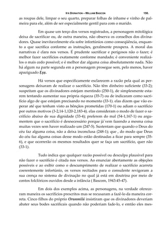 IFÁ DIVINATION – WILLIAM BASCON 150.
as roupas dele, limpar o seu quarto, preparar folhas de inhame e vinho de pal‐
meira para ele, além de ser especialmente gentil para com o marido. 
  Em quase um terço dos versos registrados, a personagem mitológica 
deixa de sacrificar ou, de outra maneira, não observa os conselhos dos divina‐
dores. Quase inevitavelmente ela sofre infortúnios como conseqüência, enquan‐
to  a  que  sacrifica  conforme  as  instruções,  geralmente  prospera.  A  moral  das 
narrativas é clara nos versos. É prudente sacrificar e perigosos não o fazer; é 
melhor fazer sacrifícios exatamente conforme mandado; é conveniente realizá‐
los o mais cedo possível; e é melhor dar alguma coisa absolutamente nada. Não 
há algum na parte segunda em a personagem prosegue sem, pelo menos, haver 
apaziguado Ẹșụ. 
  Há versos que especificamente esclarecem a razão pela qual as per‐
sonagens deixaram de realizar o sacrifício. Não têm dinheiro suficiente (33‐2); 
suspeitam que os divinadores estejam mentindo (250‐1), de simplesmente esta‐
rem tentando aumentar sua própria riqueza (35‐7) ou de indicaram como sacri‐
fício algo de que estejam precisando no momento (33‐1). elas dizem que vão es‐
perar até que tenham visto as bênçãos prometidas (170‐1) ou adiam o sacrifício 
por outros motivos (3‐2,14‐1,120‐2,183‐4). elas consideram o modo de fazer o sa‐
crifício abaixo de sua dignidade (33‐4); preferem do mal (54‐1,167‐1) ou argu‐
mentem que o sacrifício é desnecessário porque já´vem fazendo a mesma coisa 
muitas vezes sem haver realizado um (247‐5). Sustentam que quando o Deus do 
céu faz alguma coisa, não a deixa inconclusa (248‐1); que , do modo que Deus 
do céu faz alguma coisas desse modo estão destinadas a ficar para sempre (35‐
6), e que ocorrerão os mesmos resultados quer se faça um sacrifício, quer não 
(33‐1). 
  Tudo indica que qualquer razão possível ou desculpa plausível para 
não fazer o sacrifício é citada nos versos. Ao enunciar abertamente as objeções 
possíveis e ao exibir como o descumprimento de realizar o sacrifício acarreta 
coerentemente  infortúnio,  os  versos  recitados  para  o  consulente  revigoram  a 
sua  crença  no  sistema  de  divinação  no  qual  já  está  em  doutrina  por  meio  de 
contos folclóricos ouvidos desde a infância ( Bascom, 1943:45‐47). 
  Em dois dos exemplos acima, as personagens, na verdade oferece‐
ram maneira os sacrifícios prescritos mas se recusaram a fazê‐lo da maneira cor‐
reta. Cinco filhos do próprio Orunmilá insistiram que os divinadores deveriam 
abater seus bodes sacrificais quando não poderiam fade‐lo, e emtão eles mes‐
 