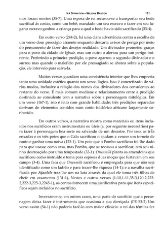 IFÁ DIVINATION – WILLIAM BASCON 151.
mos foram mortos (35‐7). Uma esposa de rei recusou‐se a transportar seu bode 
sacrifical ás costas, como um bebê, mandado um seu escravo o fazer em seu lu‐
gar;o escravo ganhou a criança para a qual o bode havia sido sacrificado (33‐4). 
  Em outro verso (244‐2), há uma clara advertência contra a escolha de 
um verso dom presságio atraente enquanto descarta avisos de perigo por meio 
do pensamento de fazer dos desejos realidade. Um divinador prometeu graças 
para o povo da cidade de Igbade, mas um outro o alertou para um perigo imi‐
nente. Preferindo a primeira predição, o povo agarrou o segundo divinador e o 
surrou mas quando o malefício por ele pressagiado se abateu sobre a popula‐
ção, ele interveio para salva‐la. 
  Muitos versos guardam uma consistência interior que lhes empresta 
tanto uma unidade estética quanto um senso lógico. Isso é concretizado de vá‐
rios modos, inclusive a relação dos nomes dos divinadores dos consulentes ao 
restante do verso. É mais comum mediane o relacionamento entre a predição 
destinada  ao  consulente  com  a  narrativa  sobre  a  personagem  mitológica.  Em 
um verso (167‐1), isto é feito com grande habilidade: três predições separadas 
derivam  de  elementos  contidos  num  conto  folclórico  africano  largamente  co‐
nhecido. 
  Em outros versos, a narrativa mostra como materiais ou itens inclu‐
idos nos sacrifícios eram instrumentais ou úteis (e, por seguinte necessários) pa‐
ra fazer á personagem boa sorte ou salvando de um desastre. Por isso, as trÊs 
enxadas e os três potes que o Galo sacrificou o ajudam a vencer um torneio de 
canto e ganhar uma noiva (123‐1). Um pote que o Pombo sacrificou foi‐lhe dado 
para que usasse como casa, mas Pomba, que se recusou a sacrificar, tem seu ni‐
nho destroaçado por uma tempestade (33‐1). Orunmilá planta os amendoins que 
sacrificou como instruído e toma para esposas duas moças que furtavam em seu 
campo (3‐4). Uma faca que Orunmilá sacrificou é empregada para que não seja 
identificado como um ladrão e para trazer‐lhe riqueza (14‐1); e a navalha sacri‐
ficada por Ajaolele traz‐lhe um na luta através da qual ele toma três filhas de 
chefe  em  casamento  (131‐1),  Nestes  e  outros  versos  (1‐10,1‐11,35‐3,120‐2,222‐
2,222‐3,225‐3,2245‐1), os contos fornecem uma justificativa para que itens especí‐
ficos sejam incluídos no sacrifício. 
  Inversamente, em outros casos, uma parte do sacrifício que a perso‐
nagem  deixa  fazer  é  instrumento  que  ocasiona  a  sua  derriçada  (PE  53‐2) Um 
verso assim (54‐1) não poderia fazê‐lo com maior eficácia: o rei das témitas fez 
 