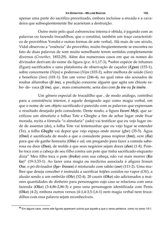 IFÁ DIVINATION – WILLIAM BASCON 152.
apenas uma parte do sacrifico preceituado, embora incluísse a enxada e a cava‐
deira que subseqüentemente lhe acarretam a destruição. 
  Outro meio pelo qual coênrencioa interna é obtida, é jogando com as 
palavras ou fazendo trocadilhos, que o constitui, também um traço característi‐
co de provérbios Yorubá e outras formas de arte verbal,. Há mais de um século, 
Vidal observou a “essência” do provérbio, muito freqüentemente se encontra no 
fato de duas palavras de som muito semelhante terem sentidos completamente 
diversos (Crowther, 1852:29). Além dos numerosos casos em que os nomes do 
divinador derivam do nome da figura (p.e. 4‐1,17‐3), 58
sobre espécie de inhames 
(Egun) sacrificados e uma plataforma de observação de caçador (Egun) (153‐1), 
sobre concernente (Nipa) e poderoso (Nipa (103‐2), sobre melhora de saúde (San) 
e benefício (San) (101‐1). Em um verso (246‐4), no qual ratos são acusados de 
roubar alfarrobas (Ji iru), a predição concerne alguém que agita um chicote ra‐
bo‐ de‐ vaca (Ji iru), que , mais comumente, seria dao com Ju iru ou Ju iruire. 
  Um gênero especial de trocadilho que , de modo análogo, contribui 
para  a  consistência  interior,  é  aquele  designado  aqui  como  magia  verbal,  em 
que o nome de um objeto sacrificado é parecido com as palavras que expressam 
o resultado desejado pelo consulente. Deste modo, a figura Iwori Meji, que sa‐
crificou um almofariz e folhas Tete e Gbegbe a fim de achar lugar onde fixar 
morada, recita a fórmula “o almofariz” (odo) vai testificar que eu vejo lugar on‐
de de assentar (do), a folha Tete vai testemunhar que eu vejo lugar se estender 
(Te), a folha Gbẹgbẹ vai depor que vejo espaço onde morar (gbe) (35‐5). Água 
(Omi) é sacrificada de modo a que o consulente possa respirar (Imi), ocre (Ila) 
para que ele ganhe honraria (Ola) e sal, em pregando para fazer a comida sabo‐
rosa ou doce (Dun), de molde a que seus negócios sejam doces (dun) (1‐8). Pom‐
bo toca com a cabeça de seu filho contra um pote que tinha sacrificado enquanto 
dizia” Meu filho toca o pote (Iroko) com sua cabeça, não vai mais morrer (Ko 
ku)”  (19‐3,33‐1).  Ao  fazer  uma  magia  ou  medicina  associada  á  afigura Irosun 
Ose, o pó divinador (Iye‐ Irosun) é misturado com sabão (ose) (111‐2). Uma mu‐
lher que deseja conceber é instruída a sacrificar feijões cozidos no vapor (Olé), a 
alusão sendo a um embrião (Ole) (52‐4). 20 caurís (Oko) são adicionados a mai‐
ores quantidades de dinheiro para personagens cujo caso se relaciona com uma 
fazenda  (Oko)  (3‐4,86‐2,86‐3)  e  para  uma  personagem  identificada  com  Penis 
(Oko) (4‐2), embora outros versos (4‐1,4‐3,5‐1,6‐1) nem magia verbal nem troca‐
dilhos com essa palavra sejam reconhecíveis. 
58
Em alguns caos, nome sde figuras aparecem outros que aquele q que o verso pertence, como no verso 19-1.
 