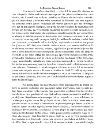 IFÁ DIVINATION – WILLIAM BASCON 153.
  Em Yorubá, lendas‐mito (Itan) e contos folclóricos (Alo) são termos 
para categorias distintas de narrativas em prosa. As primeiras são aceitas como 
história, isto é, acredita‐se tenham, ocorrido, os últimos são encarados como fic‐
ção. Os divinadores classificam todas narrativas de Ifá como Itan, mas algumas 
são  contadas  como  contos  folclóricos  em  outros  contexto  que  não  divinação 
(p.e. 225‐4). Em alguns exemplos, isso pode refletir os efeitos de aculturação em 
crenças em Yorubá, que velozmente mudaram durante o século passado. Mes‐
mo lendas sobre divindades são encaradas superticiosamente por convertidos 
iorubános ao cristianismo ou ao islamismo, mas outrora eram matéria de fé e 
claramente mitos segundo qualquer definição. Velhos dicionários yorubá defi‐
nem itan como narração de velhas tradições; registro de acontecimentos passa‐
dos (Crowther, 1852:164) mas não dão nenhum termo para contos folclóricos. E‐
les definem alo como mistério, enigma, significação que mantém hoje em dia, 
com o conto folclórico sendo distinguido quando necessário como alo alapabe, 
referindo‐se aos coros (ẹgbẹ) das canções que aparecem em tantos contos. Pode 
ser tentador espetacular que ao tempo de Crowther não havia contos folclóricos 
e que , como lendas individuais, perderam seu elemento de fé, foram classifica‐
dos juntamente com enigmas por falta‐lhes conteúdo sério e destinados apenas 
para crianças. Entretanto, o uso de alo para referir‐se a contos folclóricos cujos 
traços refutam pelo menos a 80 anos atrás (Bouche, 1885: 222 folios). Aparente‐
mente, foi ensinado aos divinadores o respeito a todas as narrativas Ifá enquan‐
to, em outros contextos, a maioria dos Yorubá de há muito consideram algumas 
delas divertida ficção. 
  Os divinadores são reconhecidos como conhecedores de maior nú‐
mero de contos folclóricos que quaisquer outros indivíduos, mas eles não po‐
dem fazer uso desse conhecimento para propositos seculares. Em Ifé, constitui 
interdição ou tabu profissional para divinadores narrar esses contos folclóricos ( 
pa alo) para diversão ou até mesmo participar cantando os contos sob forma de 
canções por alguém outro. De qualquer modo, o fato de muitos desses contos, 
que descrevem os sucessos e desventuras de personagens que fazem ou não sa‐
crifícios, serem ouvidos repetidamente desde a infância, fortalece o sistema de 
divinação. Inversamente, a existencial de um grupo de especialistas que siste‐
maticamente decoram tantos lendas –mito quanto contos folclóricos e que os re‐
citam  diariamente  para  forasteiros  como  parte  de  seus  deveres  profissionais, 
devem afetar a continuidade e talvez até mesmo a quantidade de folclore Yoru‐
bá. Além disso, a aparição de contos folclóricos no contexto ritual da divinação 
 