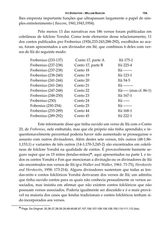 IFÁ DIVINATION – WILLIAM BASCON 154.
lhes empresta importante funções que ultrapassam largamente o papel de sim‐
ples entretenimento ( Bascom, 1941,1943,1954). 
  Pelo menos 13 das narrativas nos 186 versos foram publicadas em 
coletâneas de folclore Yorubá. Como teste elementar desse relacionamento, 11 
dos contos publicados pro Frobenius (1926,233‐243,288‐292), escolhidos ao aca‐
so, foram apresentados a um divinador em Ifé, que combinou 6 deles com ver‐
sos de Ifá do seguinte modo: 
Frobenius (233‐137)   Conto 17, parte A   Ifá 175‐1 
Frobenius (237‐238)  Conto 17, parte B  Ifá 225‐4 
Frobenius (237‐238)  Conto 18  Ifá ‐‐‐‐‐‐‐ 
Frobenius (238‐240)  Conto 19  Ifá 123‐1 
Frobenius (241‐244)  Conto 20   Ifá 54‐5 
Frobenius (241‐246)  Conto 21  Ifá ‐‐‐‐‐‐‐‐ 
Frobenius (247‐248)  Conto 22  Ifá‐‐‐‐‐ (mas cf. 86‐1)
Frobenius (248‐250)  Conto 23  Ifá 167‐1 
Frobenius (250)  Conto 24  Ifá ‐‐‐‐‐ 
Fobenius (250‐254)  Conto 25  Ifá ‐‐‐‐‐‐‐ 
Frobenius (255‐289)  Conto 44  Ifá 168‐1 
Frobenius (289‐292)  Conto 45  Ifá 222‐1 
     Este informante disse que tinha ouvido um verso de Ifá com o Conto 
25, de Frobenius, nele embutido, mas que ele próprio não tinha aprendido; e in‐
questionavelmente percentual poderia haver sido aumentado se prosseguisse o 
assunto com outros divinadores. Além destes sete versos, três outros (48‐1,86‐
1,153,1) e variantes de três outros (14‐1,170‐3,245‐2) são encontrados em coletâ‐
neas de folclore Yorubá na qualidade de contos. É provavelmente bastante se‐
guro supor que os 15 mitos (lendas‐mitos)59
, aqui apresentados na parte I, e to‐
dos os contos Yorubá e Fon que mencionan a divinação ou os divinadores de Ifá 
são encontrados nos versos de Ifá (p.e.Walker and Walker, 1961: 71‐75), Herskovits 
and Herskovits, 1958: 173‐214). Alguns divinadores sustentam que todas as len‐
das‐mito e contos folclóricos Yorubá derivaram dos versos de Ifá; um admitiu 
que tinha ouvido contos para os quais não conhecia pessoalmente os versos as‐
sociados, mas insistiu em afirmar que não existem contos folclóricos que não 
possuam versos associados. Poderia igualmente ser discutido e é o mais prová‐
vel na maioria dos casos que lendas tradicionais e contos folclóricos tenham si‐
do incorporados aos versos. 
59
Pags. Do Original: 30,36-37,38-39,39,48-49,66,97,107,106,107-108,108,108,109,110-111,112 (bis).
 