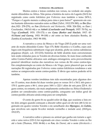 IFÁ DIVINATION – WILLIAM BASCON 155.
  Muitos contos e temas contidos nos versos, na verdade são ampla‐
mente difundidos na África. Não pensa a história da noiva do Lagarto (54‐5) foi 
registrada  como  conto  folclórico  por  Frobenius  mas  também  o  tema  2474.1, 
“Porque o Lagarto meneia a cabeça para cima e para baixo?” aparecem em con‐
tos bastante diferentes narrados entre os Ekoi (Talbot, 1912:378‐380), os Ibo (Bas‐
den,1921:  278‐279),  os  Fon  (Herksovits  and  Herksovits,  1958:  324‐326),  os  Ewe  ( 
Courlander, 1963:41‐44) e os Ashnti (Courlander and Prempeh, 1957: 70‐76), no 
Togo  (Cardinall,  1931:  170‐173)  e  em  Gana  (Barker  and  Sinclair,  1917:  45‐
49,Ytami  and  Gurrey,  1953:  99‐100)  e  até  entre  os  bem  afastados  Bemba,  de 
Zambia (Courlander, 1963: 98‐100). 
  A narrativa a cerca da Mosca e do Visgo (245‐2) pode ser uma vari‐
ante do muito difundido Conto‐ Tipo 175, Bebê Alcatrão e o Coelho, cujos aná‐
logos com frequência substituem visgo por alcatrão, piche ou outras substâncias 
pegajosas (Kipple, s.d.: 213‐233); histórias de bebê alcatrão mais convencionais 
tem soido relatadas para os Yorubá em diversas fontes. Se mais fosse conhecido 
sobre Contos‐Padrão africanos sem análogos estrangeiros, seria provavelmente 
possível identificar muitas das narrativas nos versos de Ifá como contos‐tipo. 
Em complementação ao conto da Mosca e do Visgo, parce plausível que as sete 
narrações Ifá registradas por Frobenius como contos folclóricos iorubános e sete 
outros se comprovarão serem contos‐padrão. É óbvio que outros poderão sê‐lo 
também. 
  Apenas versões iorubánas tem sido encontradas para algumas des‐
ses 15 contos, mas destes há duas versões para os versos 14‐1 e 54‐5, três para o 
170‐3, quatro para o 86‐1, cinco para 168‐1 e 222‐1 além de seis para 225‐4. Al‐
guns contos, no entanto, são mais amplamente conhecidos na África Ocidental e 
podem  ser  considerados  como  contos‐padrão,  conquanto  um  índice  geral  de 
contos‐pardão africano ainda esteja para ser compilado. 
  O conto do gorro bi ou quadri‐color de Ẹșụ, que ocasiona a luta en‐
tre dois amigos quando começam a discutir sobre qual cor ele tem (48‐1) foi re‐
gistrado em quatro versões Yorubá e em semelhante dos Mpongwe, do Gabão, 
que  envolveu  um  capote  bi‐color  metade  vermelho  e  metade  azul,  (Milligan, 
1912:57). 
  A narrativa sobre o pássaro ou animal que ganha um torneio a agrí‐
cola e uma noiva (123‐1) foi registrado em cinco versões Yorubá e entre os Ibo 
até o leste (Thomas, 1918: 84‐86) e os Fon, do Daomé, até o oeste (Herskovits e 
 