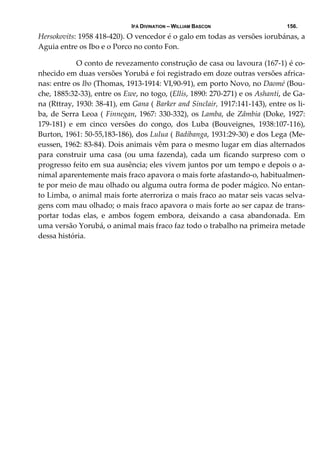 IFÁ DIVINATION – WILLIAM BASCON 156.
Hersokovits: 1958 418‐420). O vencedor é o galo em todas as versões iorubánas, a 
Aguia entre os Ibo e o Porco no conto Fon. 
  O conto de revezamento construção de casa ou lavoura (167‐1) é co‐
nhecido em duas versões Yorubá e foi registrado em doze outras versões africa‐
nas: entre os Ibo (Thomas, 1913‐1914: VI,90‐91), em porto Novo, no Daomé (Bou‐
che, 1885:32‐33), entre os Ewe, no togo, (Ellis, 1890: 270‐271) e os Ashanti, de Ga‐
na (Rttray, 1930: 38‐41), em Gana ( Barker and Sinclair, 1917:141‐143), entre os li‐
ba, de Serra Leoa ( Finnegan, 1967: 330‐332), os Lamba, de Zâmbia (Doke, 1927: 
179‐181)  e  em  cinco  versões  do  congo,  dos  Luba  (Bouveignes,  1938:107‐116), 
Burton, 1961: 50‐55,183‐186), dos Lulua ( Badibanga, 1931:29‐30) e dos Lega (Me‐
eussen, 1962: 83‐84). Dois animais vêm para o mesmo lugar em dias alternados 
para  construir  uma  casa  (ou  uma  fazenda),  cada  um  ficando  surpreso  com  o 
progresso feito em sua ausência; eles vivem juntos por um tempo e depois o a‐
nimal aparentemente mais fraco apavora o mais forte afastando‐o, habitualmen‐
te por meio de mau olhado ou alguma outra forma de poder mágico. No entan‐
to Limba, o animal mais forte aterroriza o mais fraco ao matar seis vacas selva‐
gens com mau olhado; o mais fraco apavora o mais forte ao ser capaz de trans‐
portar  todas  elas,  e  ambos  fogem  embora,  deixando  a  casa  abandonada.  Em 
uma versão Yorubá, o animal mais fraco faz todo o trabalho na primeira metade 
dessa história. 
 