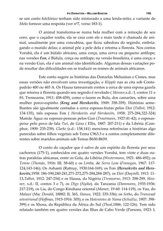 IFÁ DIVINATION – WILLIAM BASCON 158.
se um conto folclórico tenham sido misturado a uma lenda‐mito; a variante de 
Meko fornece uma resposta (ver nº7, verso 183‐1). 
  O  animal  transforma‐se  numa  bela  mulher  com  a  remoção  de  seu 
coro, que o caçador rouba, ela se casa com ele e mais tarde é chamada de ani‐
mal, usualmente por uma concubina, que ficou sabedora do segredo, embria‐
gando o marido delas; o animal põe a pele dela e retorna a floresta. Nos contos 
Yorubá, ela é um búfalo africano, uma corça, uma cerva ou pequeno antílope; 
nas versões Fon, é Búfula, corça ou antílope; na versão brasileira, é uma corça; e 
na versão Gun, ela é um animal não identificado. Algumas dessas variações po‐
de resultar das dificuldades em se traduzir os nomes de animais africanos. 
  Este conto sugere as histórias das Donzelas Melusinas e Cisnes, mas 
essas versões não envolvem uma investigação, e Klipple nas as cita sob Conto‐
padrão 400 ou 465 A. Os Hausa tamnarram contos a cerca de uma esposa gazela 
que retorna á floresta quando seu segredo é revelado ( Skinner,s.d.: I, contos 11 e 
81; Tremearne, 1911: 458‐459), como o fazem os Bulu, dos camarões, sobre uma 
mulher  porco‐espinho  (Krug  and  Herskovits,  1949:  358‐359).  Histórias  seme‐
lhantes são igualmente contadas a cerca esposas‐frutas pelos Ekoi (Talbot, 1912: 
134‐135),  três  esposas  Fon  (  Herskovits  and  Herskovits,  1958:  275‐284,322‐324) 
Mamãe Água ou esposas‐pessoas pelos Gun (Trautmann, 1927:41‐42), e esposas‐
peixe pelo povo de fala Twi, de Gana ( Ellis, 1887: 207‐211) e da Libéria (Cam‐
phor, 1909: 235‐239). Clarke (s.d.: 158,141) menciona referências a histórias algo 
parecidas sobre filhos vegetais sob Tema C963.3 e a contos completamente dife‐
rentes sobre maridos‐animais sob Temas B650‐B659. 
  O conto do caçador que é salvo de um espírito da floresta por seus 
cachorros (175‐1), conhecidos em quatro versões Yorubá, tem vinte e duas ou‐
tras paralelas africanas, entre os Gola, da Libéria (Westermann, 1921: 486‐492); os 
Temne (Thomás, 1916: III, 58‐60) e os Limba, de Serra Leoa (Finnegan, 1967: 117‐
124,143‐146); Os Ashanti (Rattray, 1930:164‐169); os Fon (Hersokvits and Hers‐
kovits,1958: 186‐190,240‐241,271‐272,275‐284,284‐287), os Ekoi (Dayrell, 1913: 11‐
13,Talbot, 1912: 247‐254) e os Hausa, da Nigéria (Tremearne, 1913: 298‐299, Skin‐
ner,  s.d.:  II,  contos  3  e  7),  os  Digo  (Nyika),  da  Tanzania  (Dammann,  1935‐1936: 
217‐219), os Lia, do Congo Kinshasa oriental (Mamet, 19 60: 114‐119), os Yao, do 
Malawi (Mac Donald, 18882: II, 365, Stanus, 1922: 335‐336); os Sotho, do Transvaal 
setentrional (Hoffmas, 1915‐1916: 305); e os Hotentotes de Nama (Schultze, 1907: 398‐
399) e os Xhosa, da República da África do Sul (Theal,1886: 122‐126). Tem sido 
relatado também em quatro versões das Ilhas de Cabo Verde (Parsons, 1923: I, 
 