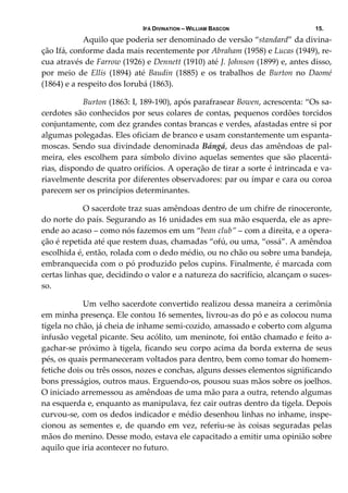 IFÁ DIVINATION – WILLIAM BASCON 15.
  Aquilo que poderia ser denominado de versão “standard” da divina‐
ção Ifá, conforme dada mais recentemente por Abraham (1958) e Lucas (1949), re‐
cua através de Farrow (1926) e Dennett (1910) até J. Johnson (1899) e, antes disso, 
por  meio  de  Ellis  (1894)  até  Baudin  (1885)  e  os  trabalhos  de  Burton  no  Daomé 
(1864) e a respeito dos Iorubá (1863). 
  Burton (1863: I, 189‐190), após parafrasear Bowen, acrescenta: “Os sa‐
cerdotes são conhecidos por seus colares de contas, pequenos cordões torcidos 
conjuntamente, com dez grandes contas brancas e verdes, afastadas entre si por 
algumas polegadas. Eles oficiam de branco e usam constantemente um espanta‐
moscas. Sendo sua divindade denominada Bángá, deus das amêndoas de pal‐
meira, eles escolhem para símbolo divino aquelas sementes que são placentá‐
rias, dispondo de quatro orifícios. A operação de tirar a sorte é intrincada e va‐
riavelmente descrita por diferentes observadores: par ou ímpar e cara ou coroa 
parecem ser os princípios determinantes. 
  O sacerdote traz suas amêndoas dentro de um chifre de rinoceronte, 
do norte do país. Segurando as 16 unidades em sua mão esquerda, ele as apre‐
ende ao acaso – como nós fazemos em um “bean club” – com a direita, e a opera‐
ção é repetida até que restem duas, chamadas “ofú, ou uma, “ossá”. A amêndoa 
escolhida é, então, rolada com o dedo médio, ou no chão ou sobre uma bandeja, 
embranquecida com o pó produzido pelos cupins. Finalmente, é marcada com 
certas linhas que, decidindo o valor e a natureza do sacrifício, alcançam o suces‐
so. 
  Um velho sacerdote convertido realizou dessa maneira a cerimônia 
em minha presença. Ele contou 16 sementes, livrou‐as do pó e as colocou numa 
tigela no chão, já cheia de inhame semi‐cozido, amassado e coberto com alguma 
infusão vegetal picante. Seu acólito, um meninote, foi então chamado e feito a‐
gachar‐se próximo à tigela, ficando seu corpo acima da borda externa de seus 
pés, os quais permaneceram voltados para dentro, bem como tomar do homem‐
fetiche dois ou três ossos, nozes e conchas, alguns desses elementos significando 
bons presságios, outros maus. Erguendo‐os, pousou suas mãos sobre os joelhos. 
O iniciado arremessou as amêndoas de uma mão para a outra, retendo algumas 
na esquerda e, enquanto as manipulava, fez cair outras dentro da tigela. Depois 
curvou‐se, com os dedos indicador e médio desenhou linhas no inhame, inspe‐
cionou as sementes e, de quando em vez, referiu‐se às coisas seguradas pelas 
mãos do menino. Desse modo, estava ele capacitado a emitir uma opinião sobre 
aquilo que iria acontecer no futuro. 
 