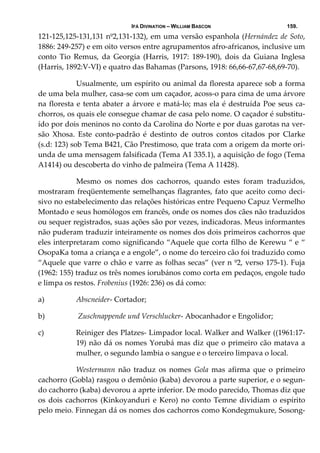 IFÁ DIVINATION – WILLIAM BASCON 159.
121‐125,125‐131,131 nº2,131‐132), em uma versão espanhola (Hernández de Soto, 
1886: 249‐257) e em oito versos entre agrupamentos afro‐africanos, inclusive um 
conto  Tio  Remus,  da  Georgia  (Harris,  1917:  189‐190),  dois  da  Guiana  Inglesa 
(Harris, 1892:V‐VI) e quatro das Bahamas (Parsons, 1918: 66,66‐67,67‐68,69‐70). 
  Usualmente, um espírito ou animal da floresta aparece sob a forma 
de uma bela mulher, casa‐se com um caçador, acoss‐o para cima de uma árvore 
na floresta e tenta abater a árvore e matá‐lo; mas ela é destruída Poe seus ca‐
chorros, os quais ele consegue chamar de casa pelo nome. O caçador é substitu‐
ído por dois meninos no conto da Carolina do Norte e por duas garotas na ver‐
são  Xhosa.  Este  conto‐padrão  é  destinto  de  outros  contos  citados  por  Clarke 
(s.d: 123) sob Tema B421, Cão Prestimoso, que trata com a origem da morte ori‐
unda de uma mensagem falsificada (Tema A1 335.1), a aquisição de fogo (Tema 
A1414) ou descoberta do vinho de palmeira (Tema A 11428). 
  Mesmo  os  nomes  dos  cachorros,  quando  estes  foram  traduzidos, 
mostraram freqüentemente semelhanças flagrantes, fato que aceito como deci‐
sivo no estabelecimento das relações históricas entre Pequeno Capuz Vermelho 
Montado e seus homólogos em francês, onde os nomes dos cães não traduzidos 
ou sequer registrados, suas ações são por vezes, indicadoras. Meus informantes 
não puderam traduzir inteiramente os nomes dos dois primeiros cachorros que 
eles interpretaram como significando “Aquele que corta filho de Kerewu “ e “ 
OsopaKa toma a criança e a engole”, o nome do terceiro cão foi traduzido como 
“Aquele que varre o chão e varre as folhas secas” (ver n º2, verso 175‐1). Fuja 
(1962: 155) traduz os três nomes iorubános como corta em pedaços, engole tudo 
e limpa os restos. Frobenius (1926: 236) os dá como: 
a) Abscneider‐ Cortador;  
b)  Zuschnappende und Verschlucker‐ Abocanhador e Engolidor;  
c) Reiniger des Platzes‐ Limpador local. Walker and Walker ((1961:17‐
19) não dá os nomes Yorubá mas diz que o primeiro cão matava a 
mulher, o segundo lambia o sangue e o terceiro limpava o local. 
  Westermann  não  traduz  os  nomes  Gola  mas  afirma  que  o  primeiro 
cachorro (Gobla) rasgou o demônio (kaba) devorou a parte superior, e o segun‐
do cachorro (kaba) devorou a aprte inferior. De modo parecido, Thomas diz que 
os dois cachorros (Kinkoyanduri e Kero) no conto Temne dividiam o espírito 
pelo meio. Finnegan dá os nomes dos cachorros como Kondegmukure, Sosong‐
 